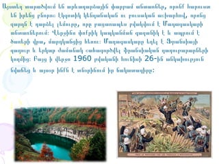 Այստեղ տարածվում են արևադարձային փարթամ անտառներ, որոնք հարուստ
են իրենց բնորոշ էկզոտիկ կենդանական ու բուսական աշխարհով, որոնց
զարդն է դարձել լեմուրը, որը բացառապես բվակվում է Մադագասկարի
անտառներում։ Վերջինս փոքրիկ կապկանման գազանիկ է և ապրում է
ծառերի վրա, մարդկանցից հեռու։ Մադագասկարը եղել է Ֆրանսիայի
գաղութ և երկար ժամանակ շահագործվել ֆրանսիական գաղութարարների
կողմից։ Բայց ի վերջո 1960 թվականի հունիսի 26-ին անկախություն
նվաճեց և այսօր ինքն է տնօրինում իր ճակատագիրը։

 