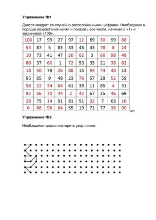 Упражнение №1
Дается квадрат со случайно расположенными цифрами. Необходимо в
порядке возрастания найти и показать все числа, начиная с «1» и
заканчивая «100».

ддж

Упражнение №2
Необходимо просто повторить узор линии.

 