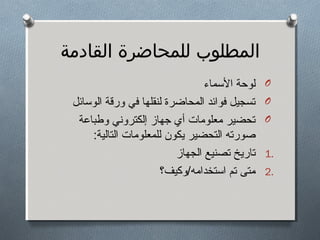 ‫المطلوب للمحاضرة القادمة‬
‫‪O‬‬
‫‪O‬‬
‫‪O‬‬
‫.1‬
‫.2‬

‫لوحة المسماء‬
‫تسجيل فوائد المحاضرة لنقلها في ورقة الومسائل‬
‫تحضير معلومات أي جهاز إلكتروني وطباعة‬
‫صورته التحضير يكون للمعلومات التالية:‬
‫تاريخ تصنيع الجهاز‬
‫متى تم امستخدامه/وكيف؟‬

 