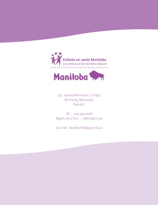 332, avenue Bannatyne, 3e étage
Winnipeg (Manitoba)
R3A 0E2
Tél. : 204-945-2266
Appels sans frais : 1-888-848-0140
Courriel : healthychild@gov.mb.ca

 