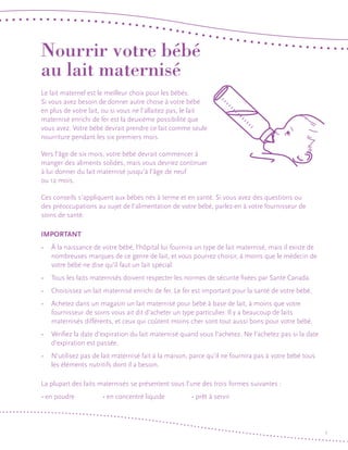 Nourrir votre bébé
au lait maternisé
Le lait maternel est le meilleur choix pour les bébés.
Si vous avez besoin de donner autre chose à votre bébé
en plus de votre lait, ou si vous ne l’allaitez pas, le lait
maternisé enrichi de fer est la deuxième possibilité que
vous avez. Votre bébé devrait prendre ce lait comme seule
nourriture pendant les six premiers mois.
Vers l’âge de six mois, votre bébé devrait commencer à
manger des aliments solides, mais vous devriez continuer
à lui donner du lait maternisé jusqu’à l’âge de neuf
ou 12 mois.
Ces conseils s’appliquent aux bébés nés à terme et en santé. Si vous avez des questions ou
des préoccupations au sujet de l’alimentation de votre bébé, parlez-en à votre fournisseur de
soins de santé.

IMPORTANT
• 	 À la naissance de votre bébé, l’hôpital lui fournira un type de lait maternisé, mais il existe de
nombreuses marques de ce genre de lait, et vous pourrez choisir, à moins que le médecin de
votre bébé ne dise qu’il faut un lait spécial.
• 	 Tous les laits maternisés doivent respecter les normes de sécurité fixées par Santé Canada.
• 	 Choisissez un lait maternisé enrichi de fer. Le fer est important pour la santé de votre bébé.
• 	 Achetez dans un magasin un lait maternisé pour bébé à base de lait, à moins que votre
fournisseur de soins vous ait dit d’acheter un type particulier. Il y a beaucoup de laits
maternisés différents, et ceux qui coûtent moins cher sont tout aussi bons pour votre bébé.
• 	 Vérifiez la date d’expiration du lait maternisé quand vous l’achetez. Ne l’achetez pas si la date
d’expiration est passée.
• 	 N’utilisez pas de lait maternisé fait à la maison, parce qu’il ne fournira pas à votre bébé tous
les éléments nutritifs dont il a besoin.
La plupart des laits maternisés se présentent sous l’une des trois formes suivantes :
• en poudre 		

• en concentré liquide 	

• prêt à servir

1

 