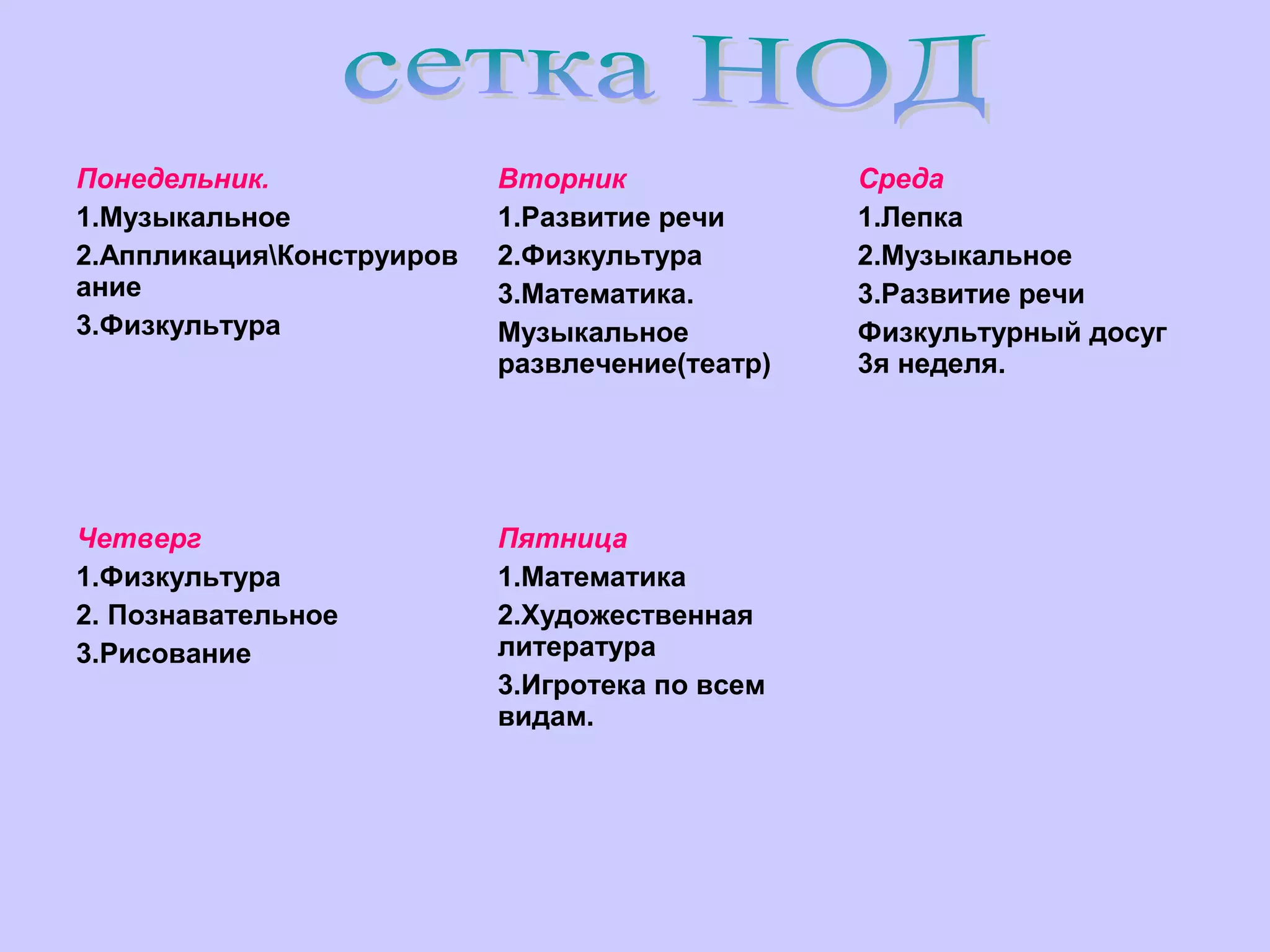 Понедельник.
1.Музыкальное
2.АппликацияКонструиров
ание
3.Физкультура

Вторник
1.Развитие речи
2.Физкультура
3.Математика.
Музыкальное
развлечение(театр)

Четверг
1.Физкультура
2. Познавательное
3.Рисование

Пятница
1.Математика
2.Художественная
литература
3.Игротека по всем
видам.

Среда
1.Лепка
2.Музыкальное
3.Развитие речи
Физкультурный досуг
3я неделя.

 