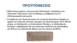 ΠΡΟΫΠΟΘΕΣΕΙΣ
• Ελληνιστικοί χρόνοι, οικουμενικός Ελληνισμός, επιδράσεις του
ελληνικού πολιτισμού στον Ιουδαϊσμό, μετάφραση των Ο΄,
ελληνορωμαϊκή οικουμένη
• Η εμφάνιση του Χριστιανισμού στο ιστορικό προσκήνιο εξαρχής με
όχημα την ελληνική γλώσσα, άνοιγμα του Χριστιανισμού στον εθνικό
κόσμο, οι Απολογητές, οι Αποστολικοί Πατέρες, οι Αλεξανδρινοί
θεολόγοι εκφράζονται διά της ελληνικής παιδείας και φιλοσοφίας
και θέτουν τις μελλοντικές βάσεις για την γόνιμη σύνθεση.

 
