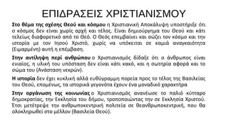 ΕΠΙΔΡΑΣΕΙΣ ΧΡΙΣΤΙΑΝΙΣΜΟΥ
Στο θέμα της σχέσης Θεού και κόσμου η Χριστιανική Αποκάλυψη υποστήριξε ότι 
ο  κόσμος  δεν  είναι  χωρίς  αρχή  και  τέλος.  Είναι  δημιούργημα  του  Θεού  και  κάτι 
τελείως διαφορετικό από το Θεό. Ο Θεός επεμβαίνει και σώζει τον κόσμο και την 
ιστορία  με  τον  Ιησού  Χριστό,  χωρίς  να  υπόκειται  σε  καμιά  αναγκαιότητα 
(Ειμαρμένη) αυτή η επέμβαση.
Στην αντίληψη περί ανθρώπου ο  Χριστιανισμός  δίδαξε  ότι  ο  άνθρωπος  είναι 
ενιαίος, η  υλική  του υπόσταση  δεν  είναι  κάτι  κακό,  και η  σωτηρία  αφορά  και το 
σώμα του (Ανάσταση νεκρών).
Η ιστορία δεν έχει κυκλική αλλά ευθύγραμμη πορεία προς το τέλος της Βασιλείας 
του Θεού, επομένως, τα ιστορικά γεγονότα έχουν ένα μοναδικό χαρακτήρα
Στην οργάνωση της κοινωνίας ο  Χριστιανισμός  ανανέωσε  το  παλιό  κύτταρο 
δημοκρατίας, την Εκκλησία του δήμου, τροποποιώντας την σε Εκκλησία Χριστού. 
Έτσι  μετέτρεψε  την  ανθρωποκεντρική  πολιτεία  σε  θεανθρωποκεντρική,  που  θα 
ολοκληρωθεί στο μέλλον (Βασιλεία Θεού).

 