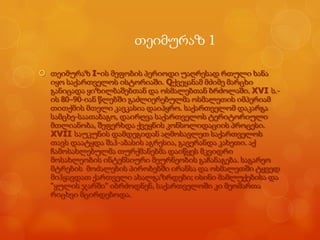 თეიმურაზ 1
 თეიმურაზ I-ის მეფობის პერიოდი უაღრესად რთული ხანა
იყო საქართველოს ისტორიაში. Qქვეყანამ მძიმე მარცხი
განიცადა ყიზილბაშებთან და ოსმალებთან ბრძოლაში. XVI ს.ის 80–90-იან წლებში გაძლიერებულმა ოსმალეთის იმპერიამ
თითქმის მთელი კავკასია დაიპყრო. საქართველომ დაკარგა
სამცხე-საათაბაგო, დაირღვა საქართველოს ტერიტორიული
მთლიანობა, შეფერხდა ქვეყნის კონსოლიდაციის პროცესი.
XVII საუკუნის დამდეგიდან აღმოსავლეთ საქართველოს
თავს დაატყდა შაჰ-აბასის აგრესია, გავერანდა კახეთი. აქ
ჩამოსახლებულმა თურქმანებმა დაიწყეს მკვიდრი
მოსახლეობის ინტენსიური მეურნეობის გაჩანაგება. საგარეო
მტრების მოძალების პირობებში ირანსა და ოსმალეთში ტყვედ
მიჰყავდათ ქართველი ახალგაზრდები; ისინი მამლუქებისა და
―ყულის ჯარში‖ იბრძოდნენ, საქართველოში კი მეომართა
რიცხვი მცირდებოდა.

 