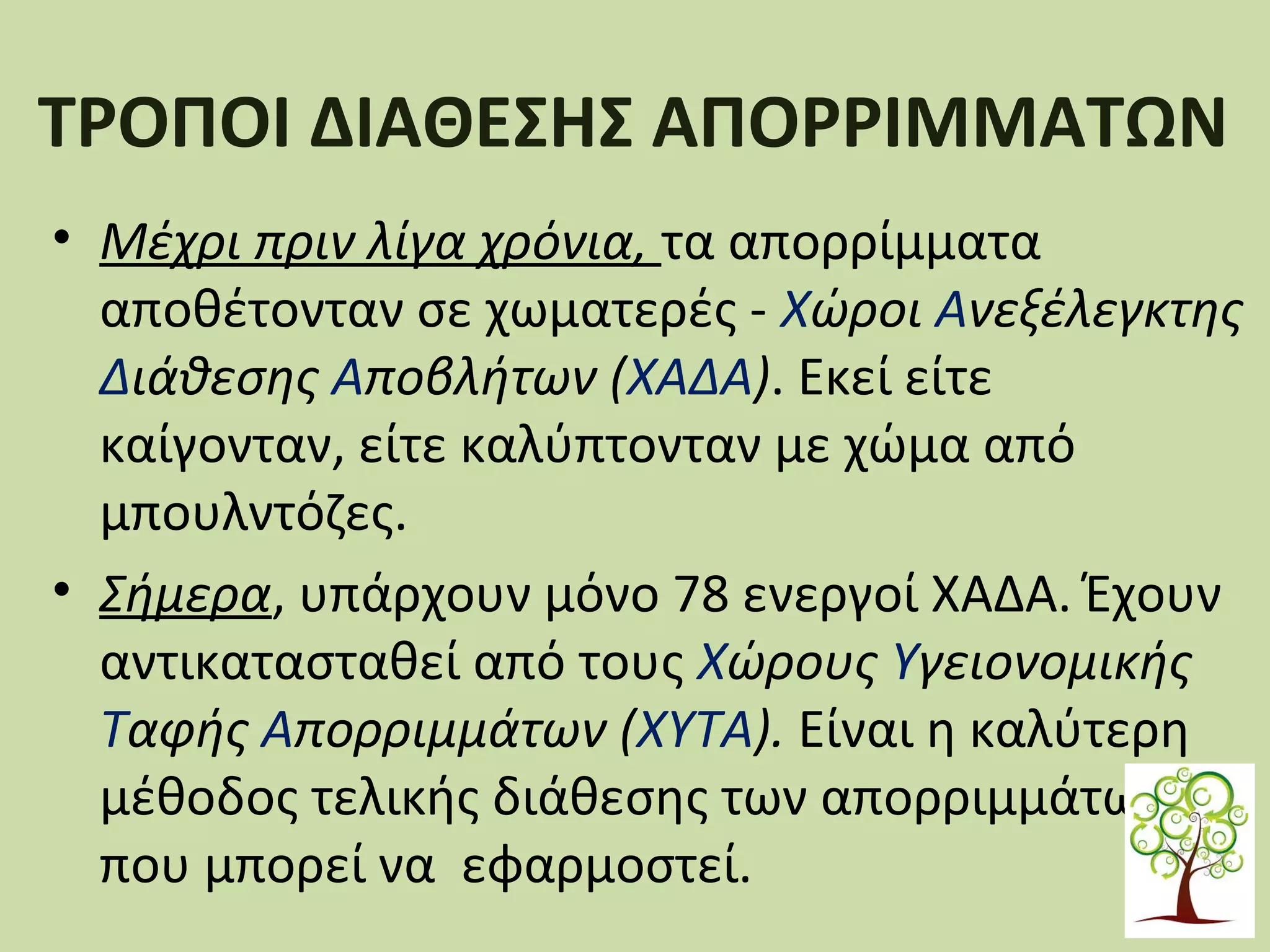 ΤΡΟΠΟΙ ΔΙΑΘΕΣΗΣ ΑΠΟΡΡΙΜΜΑΤΩΝ
• Μέχρι πριν λίγα χρόνια, τα απορρίμματα
αποθέτονταν σε χωματερές - Χώροι Ανεξέλεγκτης
Διάθεσης Αποβλήτων (ΧΑΔΑ). Εκεί είτε
καίγονταν, είτε καλύπτονταν με χώμα από
μπουλντόζες.
• Σήμερα, υπάρχουν μόνο 78 ενεργοί ΧΑΔΑ. Έχουν
αντικατασταθεί από τους Χώρους Υγειονομικής
Ταφής Απορριμμάτων (ΧΥΤΑ). Είναι η καλύτερη
μέθοδος τελικής διάθεσης των απορριμμάτων
που μπορεί να εφαρμοστεί.

 