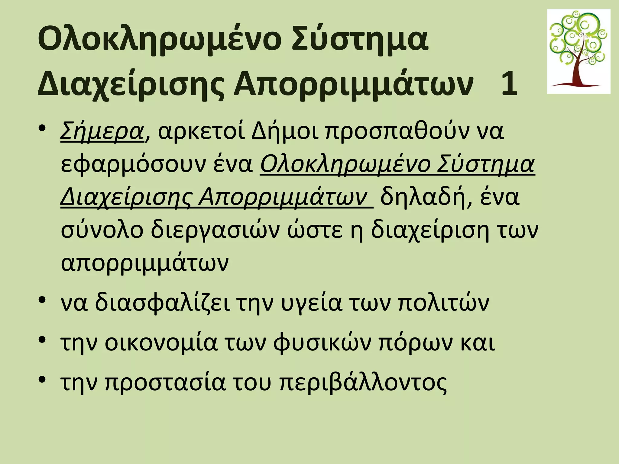 Ολοκληρωμένο Σύστημα
Διαχείρισης Απορριμμάτων 1
• Σήμερα, αρκετοί Δήμοι προσπαθούν να
εφαρμόσουν ένα Ολοκληρωμένο Σύστημα
Διαχείρισης Απορριμμάτων δηλαδή, ένα
σύνολο διεργασιών ώστε η διαχείριση των
απορριμμάτων
• να διασφαλίζει την υγεία των πολιτών
• την οικονομία των φυσικών πόρων και
• την προστασία του περιβάλλοντος

 