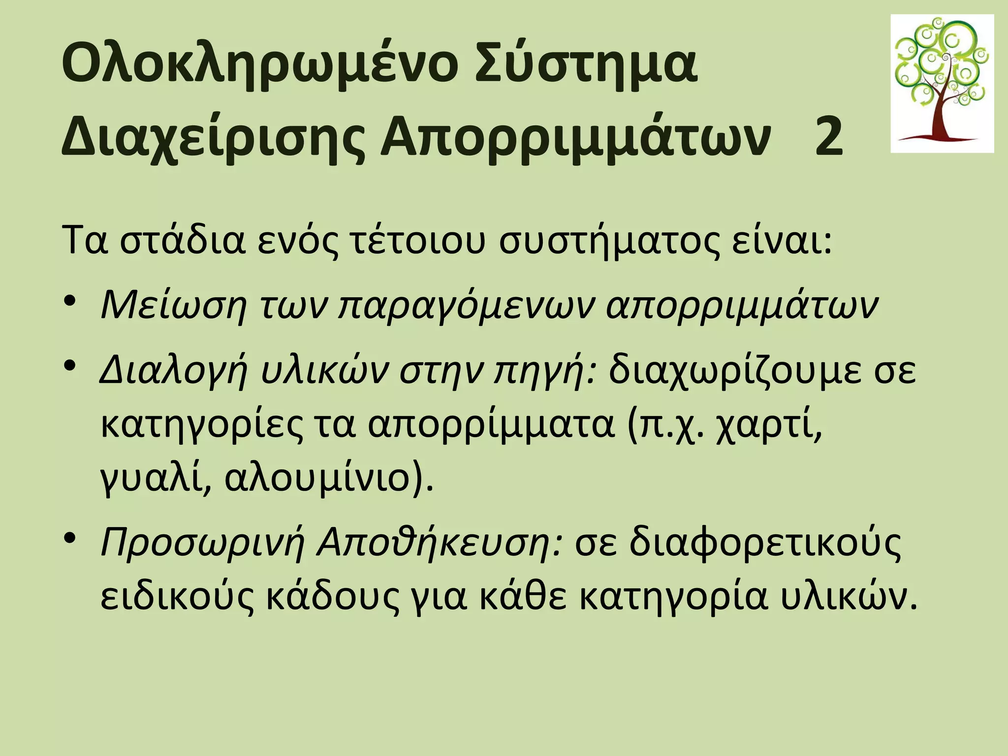 Ολοκληρωμένο Σύστημα
Διαχείρισης Απορριμμάτων 2
Τα στάδια ενός τέτοιου συστήματος είναι:
• Μείωση των παραγόμενων απορριμμάτων
• Διαλογή υλικών στην πηγή: διαχωρίζουμε σε
κατηγορίες τα απορρίμματα (π.χ. χαρτί,
γυαλί, αλουμίνιο).
• Προσωρινή Αποθήκευση: σε διαφορετικούς
ειδικούς κάδους για κάθε κατηγορία υλικών.

 