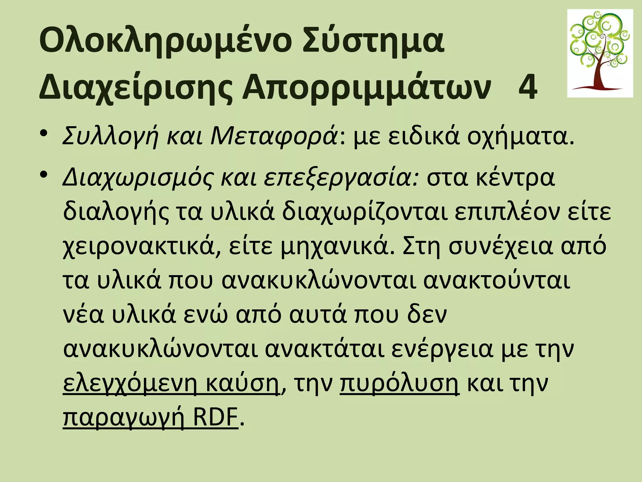 Ολοκληρωμένο Σύστημα
Διαχείρισης Απορριμμάτων 4
• Συλλογή και Μεταφορά: με ειδικά οχήματα.
• Διαχωρισμός και επεξεργασία: στα κέντρα
διαλογής τα υλικά διαχωρίζονται επιπλέον είτε
χειρονακτικά, είτε μηχανικά. Στη συνέχεια από
τα υλικά που ανακυκλώνονται ανακτούνται
νέα υλικά ενώ από αυτά που δεν
ανακυκλώνονται ανακτάται ενέργεια με την
ελεγχόμενη καύση, την πυρόλυση και την
παραγωγή RDF.

 