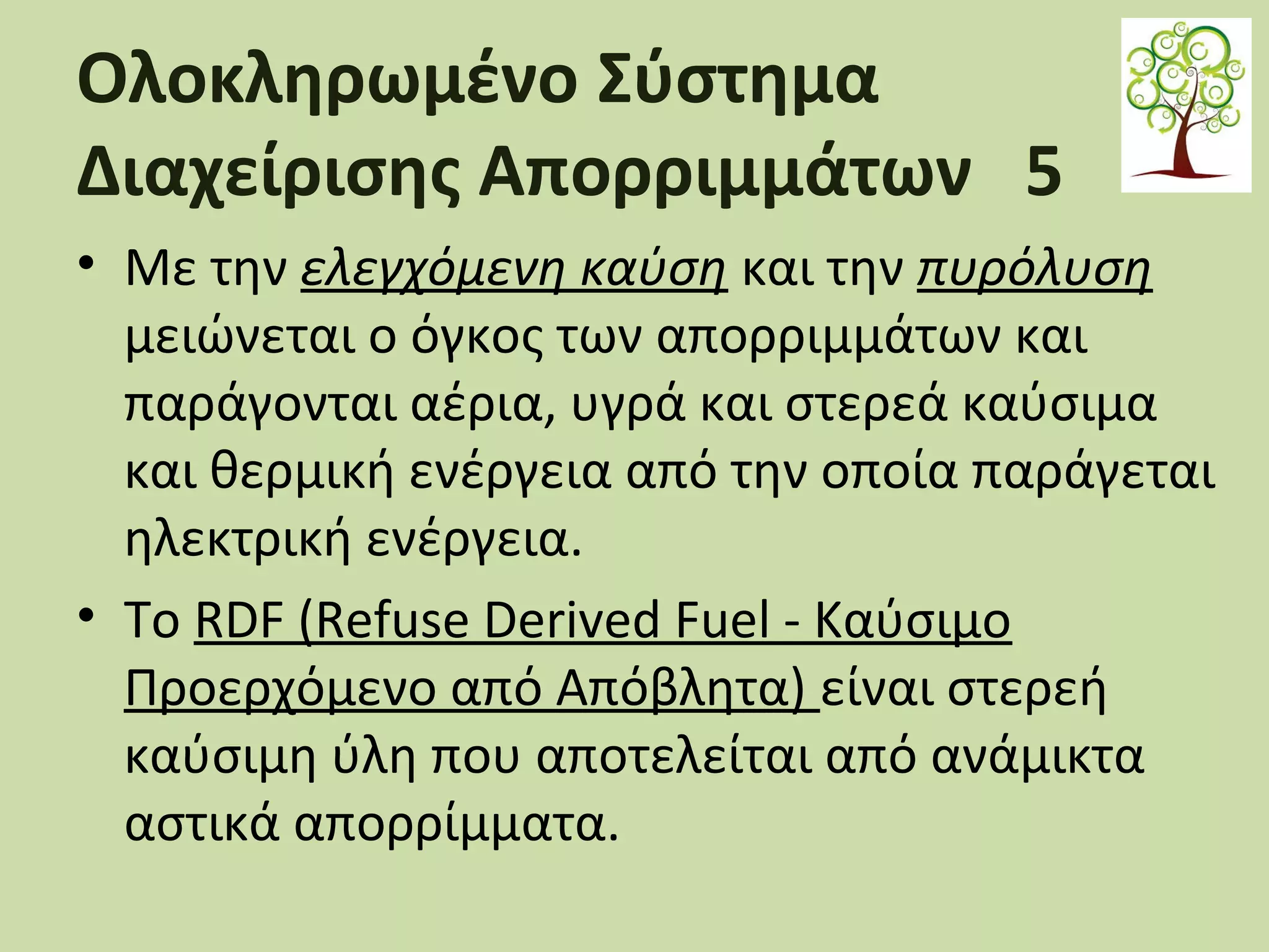 Ολοκληρωμένο Σύστημα
Διαχείρισης Απορριμμάτων 5
• Με την ελεγχόμενη καύση και την πυρόλυση
μειώνεται ο όγκος των απορριμμάτων και
παράγονται αέρια, υγρά και στερεά καύσιμα
και θερμική ενέργεια από την οποία παράγεται
ηλεκτρική ενέργεια.
• Το RDF (Refuse Derived Fuel - Καύσιμο
Προερχόμενο από Απόβλητα) είναι στερεή
καύσιμη ύλη που αποτελείται από ανάμικτα
αστικά απορρίμματα.

 