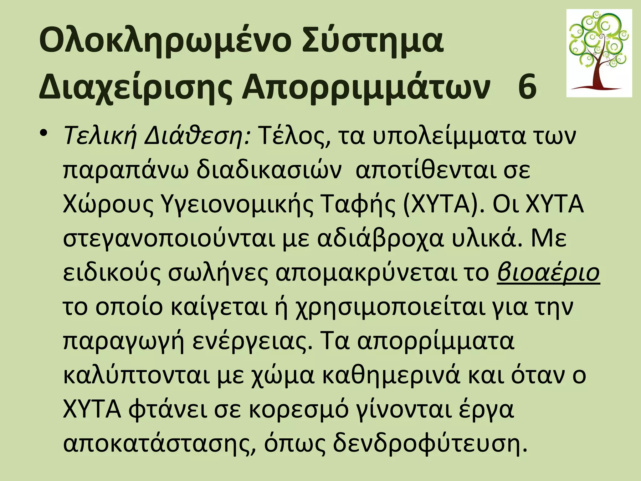 Ολοκληρωμένο Σύστημα
Διαχείρισης Απορριμμάτων 6
• Τελική Διάθεση: Τέλος, τα υπολείμματα των
παραπάνω διαδικασιών αποτίθενται σε
Χώρους Υγειονομικής Ταφής (ΧΥΤΑ). Οι ΧΥΤΑ
στεγανοποιούνται με αδιάβροχα υλικά. Με
ειδικούς σωλήνες απομακρύνεται το βιοαέριο
το οποίο καίγεται ή χρησιμοποιείται για την
παραγωγή ενέργειας. Τα απορρίμματα
καλύπτονται με χώμα καθημερινά και όταν ο
ΧΥΤΑ φτάνει σε κορεσμό γίνονται έργα
αποκατάστασης, όπως δενδροφύτευση.

 