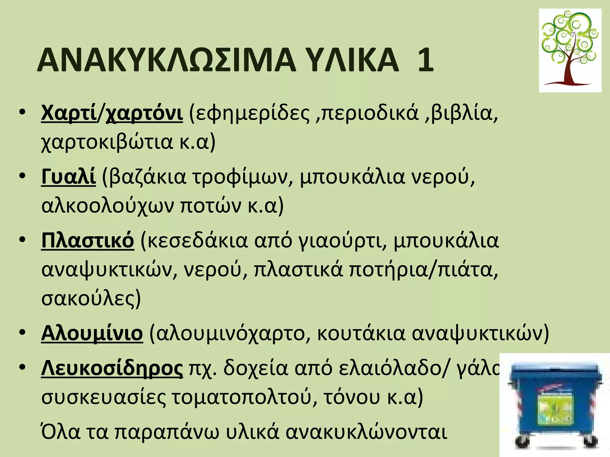 ΑΝΑΚΥΚΛΩΣΙΜΑ ΥΛΙΚΑ 1
• Χαρτί/χαρτόνι (εφημερίδες ,περιοδικά ,βιβλία,
χαρτοκιβώτια κ.α)
• Γυαλί (βαζάκια τροφίμων, μπουκάλια νερού,
αλκοολούχων ποτών κ.α)
• Πλαστικό (κεσεδάκια από γιαούρτι, μπουκάλια
αναψυκτικών, νερού, πλαστικά ποτήρια/πιάτα,
σακούλες)
• Αλουμίνιο (αλουμινόχαρτο, κουτάκια αναψυκτικών)
• Λευκοσίδηρος πχ. δοχεία από ελαιόλαδο/ γάλα εβαπορέ,
συσκευασίες τοματοπολτού, τόνου κ.α)
Όλα τα παραπάνω υλικά ανακυκλώνονται

 