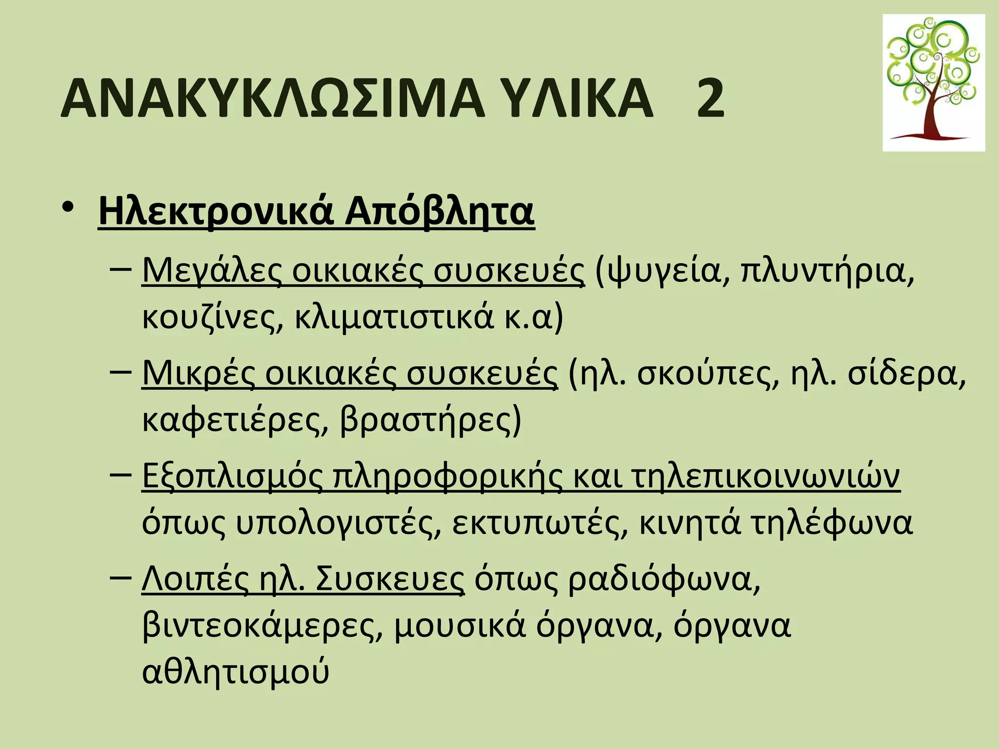 ΑΝΑΚΥΚΛΩΣΙΜΑ ΥΛΙΚΑ 2
• Ηλεκτρονικά Απόβλητα
– Μεγάλες οικιακές συσκευές (ψυγεία, πλυντήρια,
κουζίνες, κλιματιστικά κ.α)
– Μικρές οικιακές συσκευές (ηλ. σκούπες, ηλ. σίδερα,
καφετιέρες, βραστήρες)
– Εξοπλισμός πληροφορικής και τηλεπικοινωνιών
όπως υπολογιστές, εκτυπωτές, κινητά τηλέφωνα
– Λοιπές ηλ. Συσκευες όπως ραδιόφωνα,
βιντεοκάμερες, μουσικά όργανα, όργανα
αθλητισμού

 