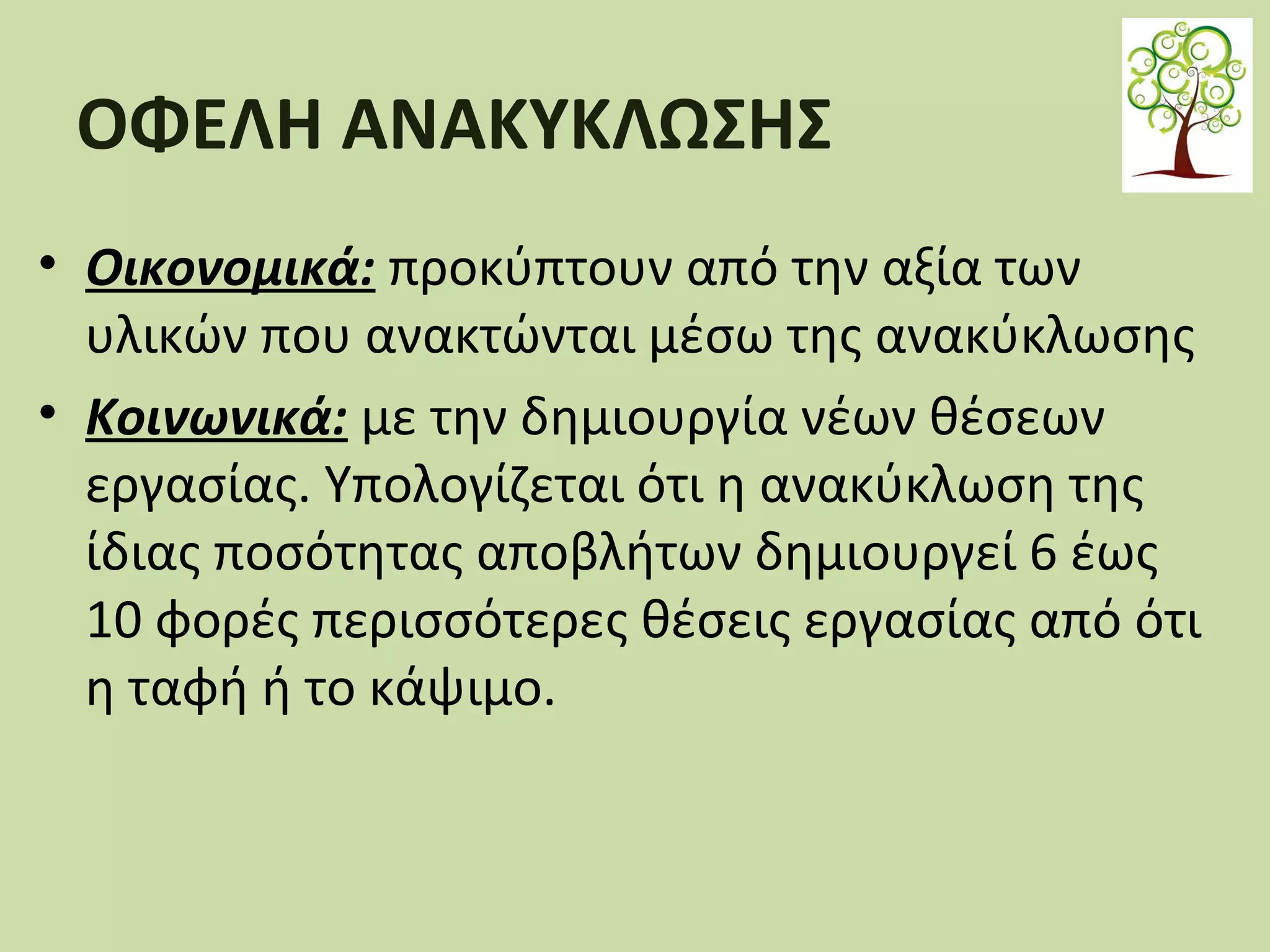 ΟΦΕΛΗ ΑΝΑΚΥΚΛΩΣΗΣ
• Οικονομικά: προκύπτουν από την αξία των
υλικών που ανακτώνται μέσω της ανακύκλωσης
• Κοινωνικά: με την δημιουργία νέων θέσεων
εργασίας. Υπολογίζεται ότι η ανακύκλωση της
ίδιας ποσότητας αποβλήτων δημιουργεί 6 έως
10 φορές περισσότερες θέσεις εργασίας από ότι
η ταφή ή το κάψιμο.

 
