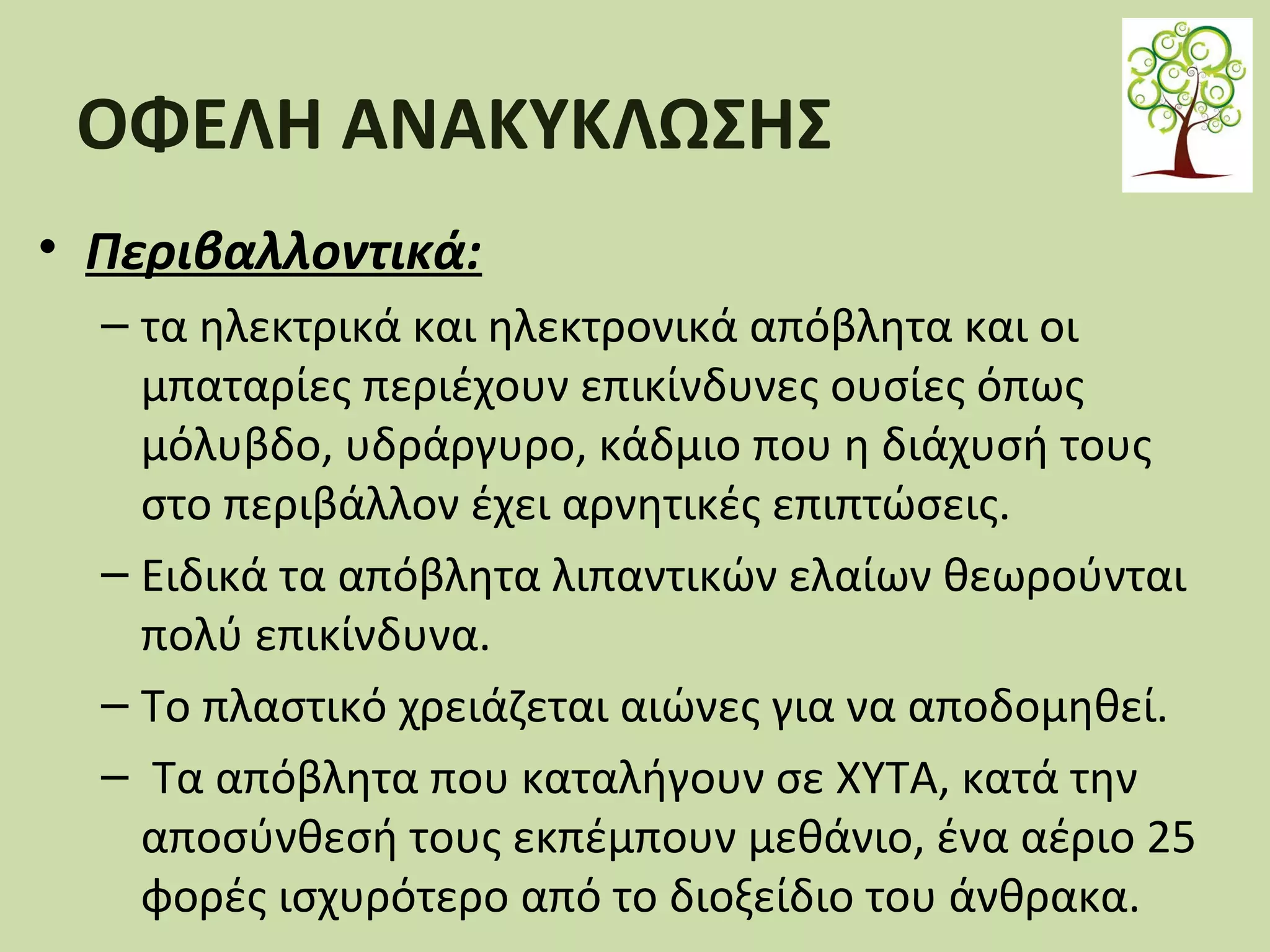ΟΦΕΛΗ ΑΝΑΚΥΚΛΩΣΗΣ
• Περιβαλλοντικά:
– τα ηλεκτρικά και ηλεκτρονικά απόβλητα και οι
μπαταρίες περιέχουν επικίνδυνες ουσίες όπως
μόλυβδο, υδράργυρο, κάδμιο που η διάχυσή τους
στο περιβάλλον έχει αρνητικές επιπτώσεις.
– Ειδικά τα απόβλητα λιπαντικών ελαίων θεωρούνται
πολύ επικίνδυνα.
– Το πλαστικό χρειάζεται αιώνες για να αποδομηθεί.
– Τα απόβλητα που καταλήγουν σε ΧΥΤΑ, κατά την
αποσύνθεσή τους εκπέμπουν μεθάνιο, ένα αέριο 25
φορές ισχυρότερο από το διοξείδιο του άνθρακα.

 