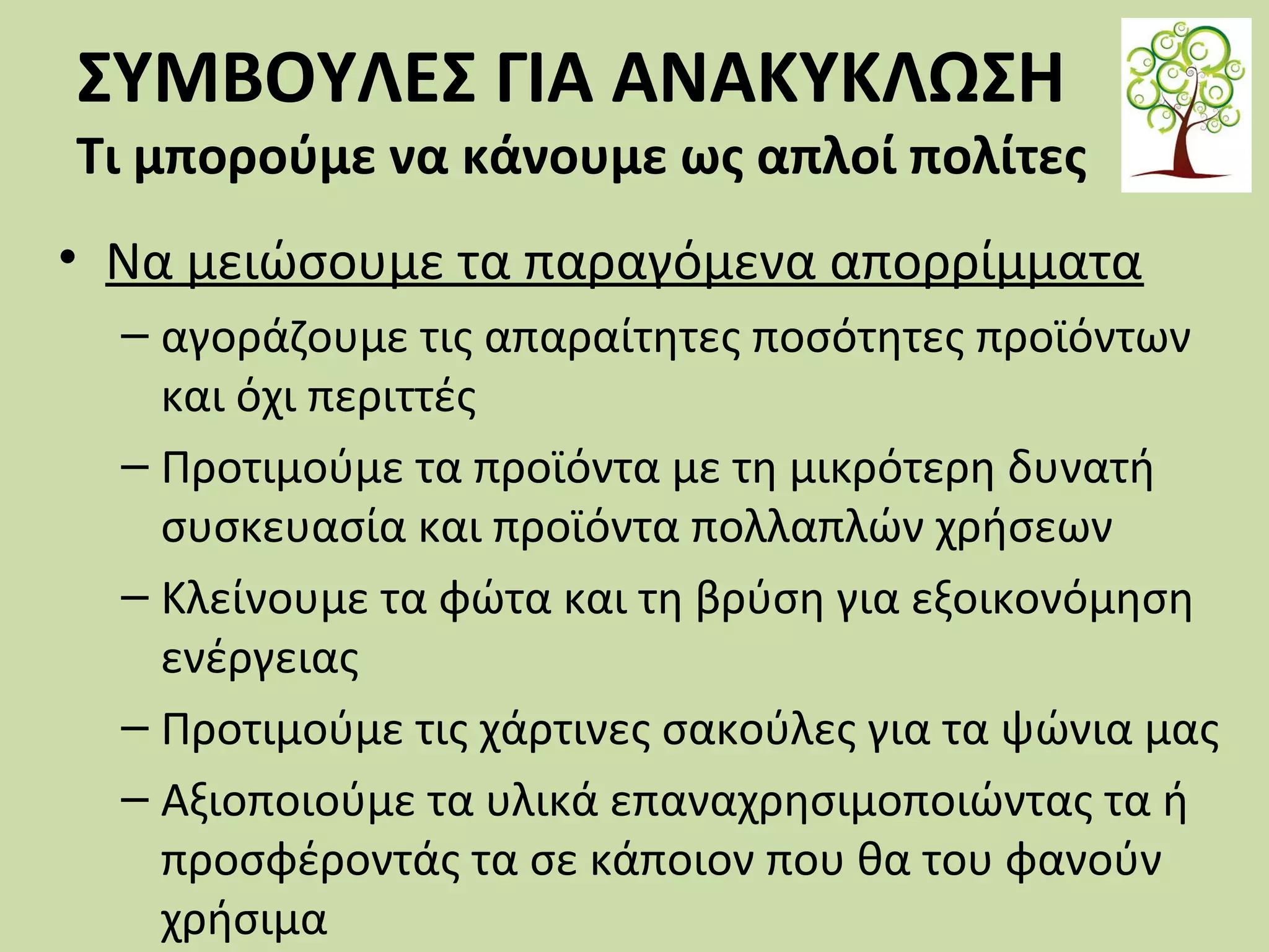 ΣΥΜΒΟΥΛΕΣ ΓΙΑ ΑΝΑΚΥΚΛΩΣΗ

Τι μπορούμε να κάνουμε ως απλοί πολίτες
• Να μειώσουμε τα παραγόμενα απορρίμματα
– αγοράζουμε τις απαραίτητες ποσότητες προϊόντων
και όχι περιττές
– Προτιμούμε τα προϊόντα με τη μικρότερη δυνατή
συσκευασία και προϊόντα πολλαπλών χρήσεων
– Κλείνουμε τα φώτα και τη βρύση για εξοικονόμηση
ενέργειας
– Προτιμούμε τις χάρτινες σακούλες για τα ψώνια μας
– Αξιοποιούμε τα υλικά επαναχρησιμοποιώντας τα ή
προσφέροντάς τα σε κάποιον που θα του φανούν
χρήσιμα

 