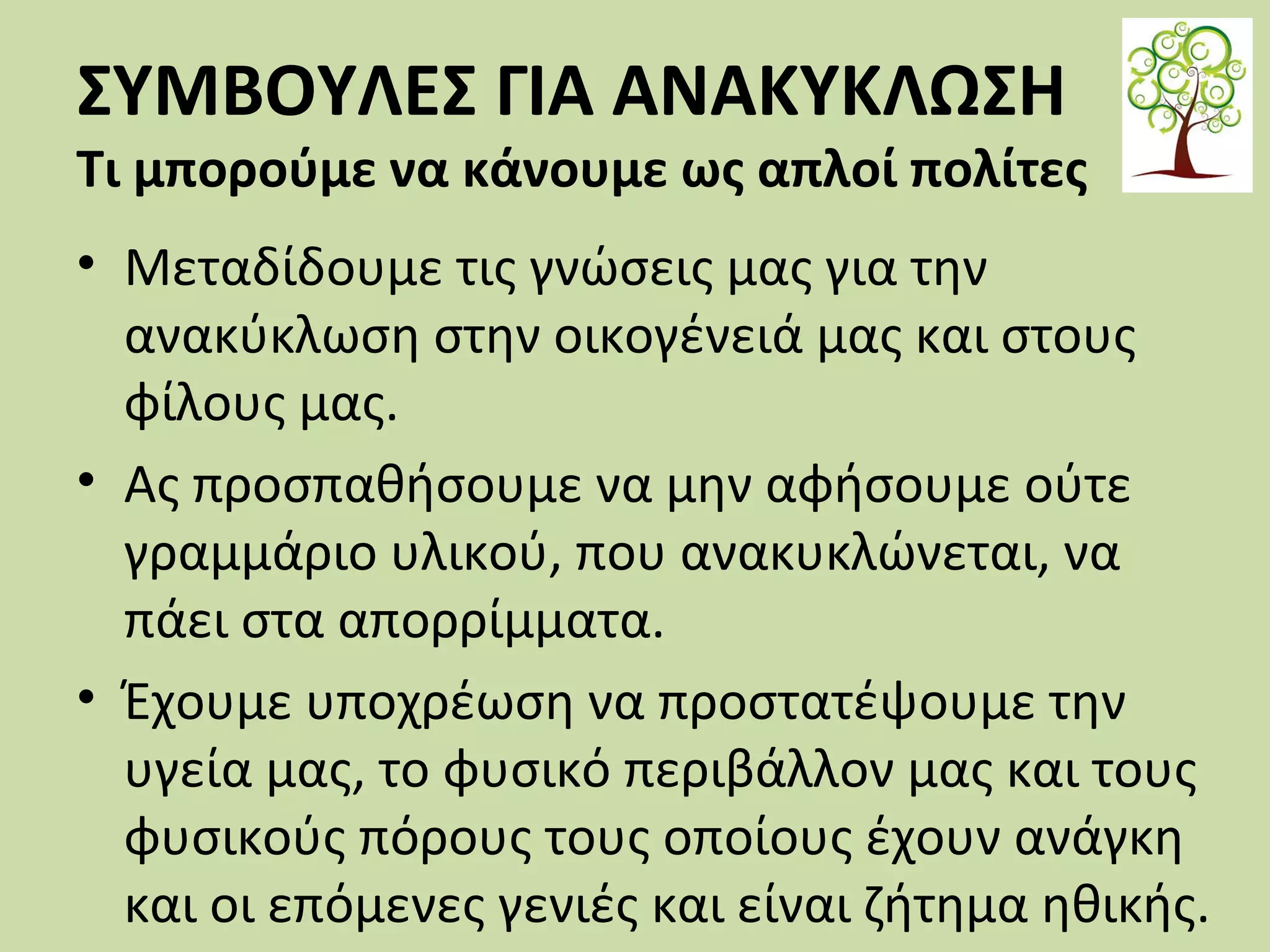 ΣΥΜΒΟΥΛΕΣ ΓΙΑ ΑΝΑΚΥΚΛΩΣΗ

Τι μπορούμε να κάνουμε ως απλοί πολίτες
• Μεταδίδουμε τις γνώσεις μας για την
ανακύκλωση στην οικογένειά μας και στους
φίλους μας.
• Ας προσπαθήσουμε να μην αφήσουμε ούτε
γραμμάριο υλικού, που ανακυκλώνεται, να
πάει στα απορρίμματα.
• Έχουμε υποχρέωση να προστατέψουμε την
υγεία μας, το φυσικό περιβάλλον μας και τους
φυσικούς πόρους τους οποίους έχουν ανάγκη
και οι επόμενες γενιές και είναι ζήτημα ηθικής.

 