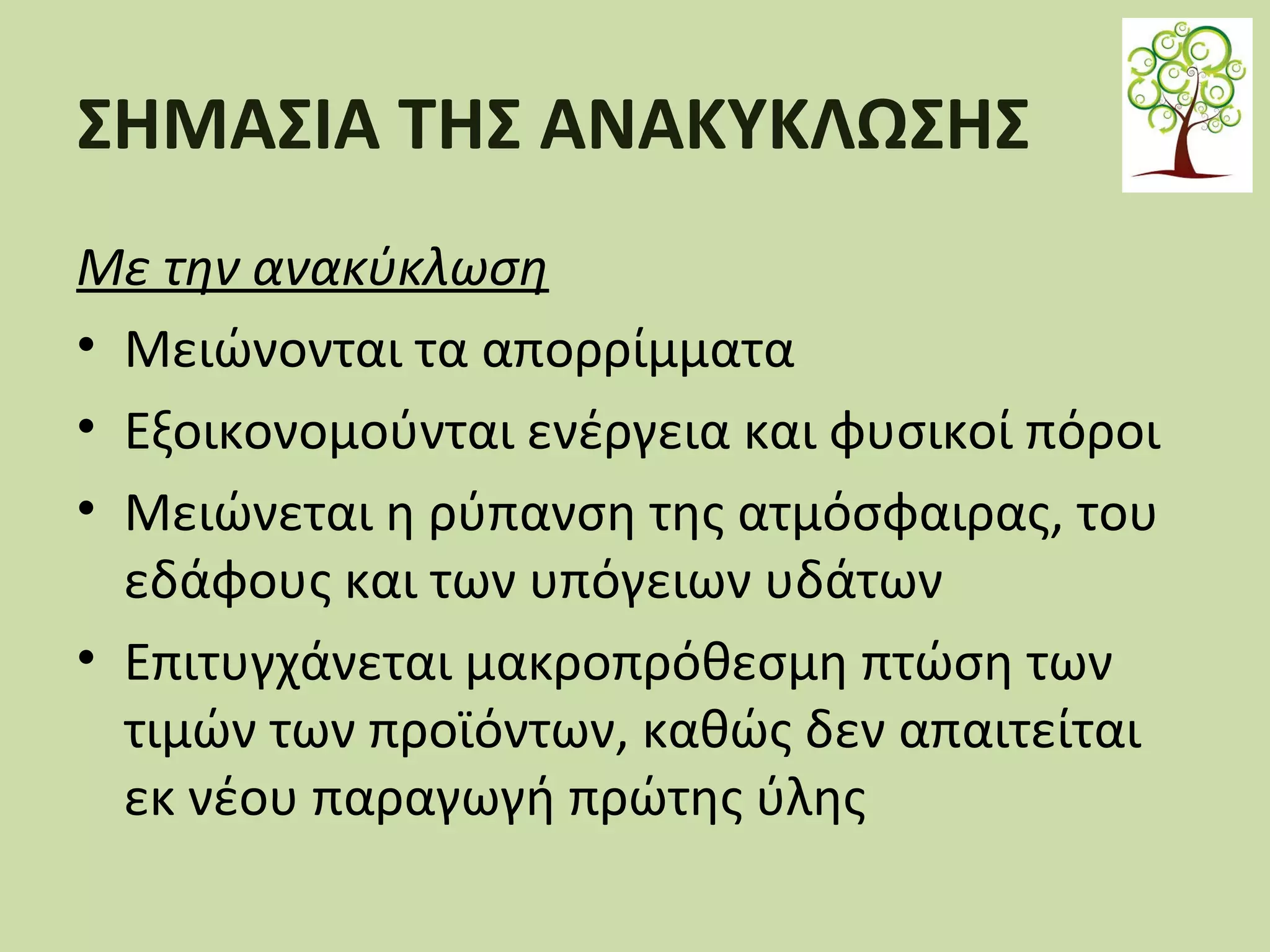 ΣΗΜΑΣΙΑ ΤΗΣ ΑΝΑΚΥΚΛΩΣΗΣ
Με την ανακύκλωση
• Μειώνονται τα απορρίμματα
• Εξοικονομούνται ενέργεια και φυσικοί πόροι
• Μειώνεται η ρύπανση της ατμόσφαιρας, του
εδάφους και των υπόγειων υδάτων
• Επιτυγχάνεται μακροπρόθεσμη πτώση των
τιμών των προϊόντων, καθώς δεν απαιτείται
εκ νέου παραγωγή πρώτης ύλης

 