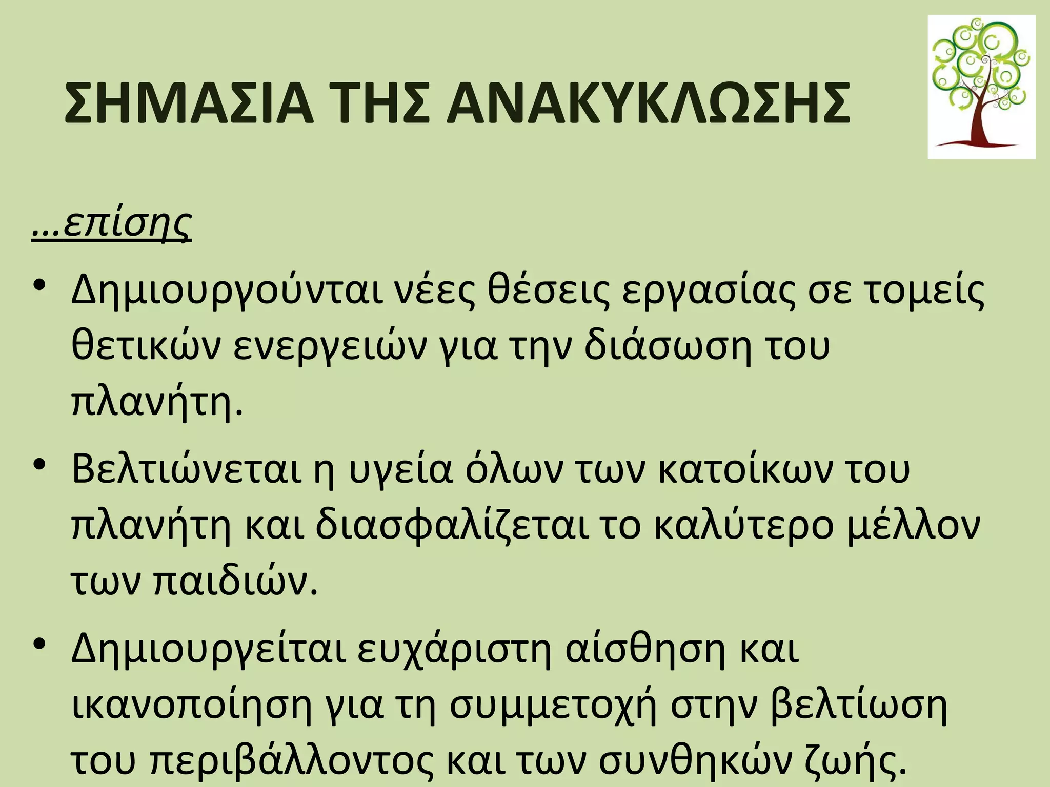 ΣΗΜΑΣΙΑ ΤΗΣ ΑΝΑΚΥΚΛΩΣΗΣ
…επίσης
• Δημιουργούνται νέες θέσεις εργασίας σε τομείς
θετικών ενεργειών για την διάσωση του
πλανήτη.
• Βελτιώνεται η υγεία όλων των κατοίκων του
πλανήτη και διασφαλίζεται το καλύτερο μέλλον
των παιδιών.
• Δημιουργείται ευχάριστη αίσθηση και
ικανοποίηση για τη συμμετοχή στην βελτίωση
του περιβάλλοντος και των συνθηκών ζωής.

 