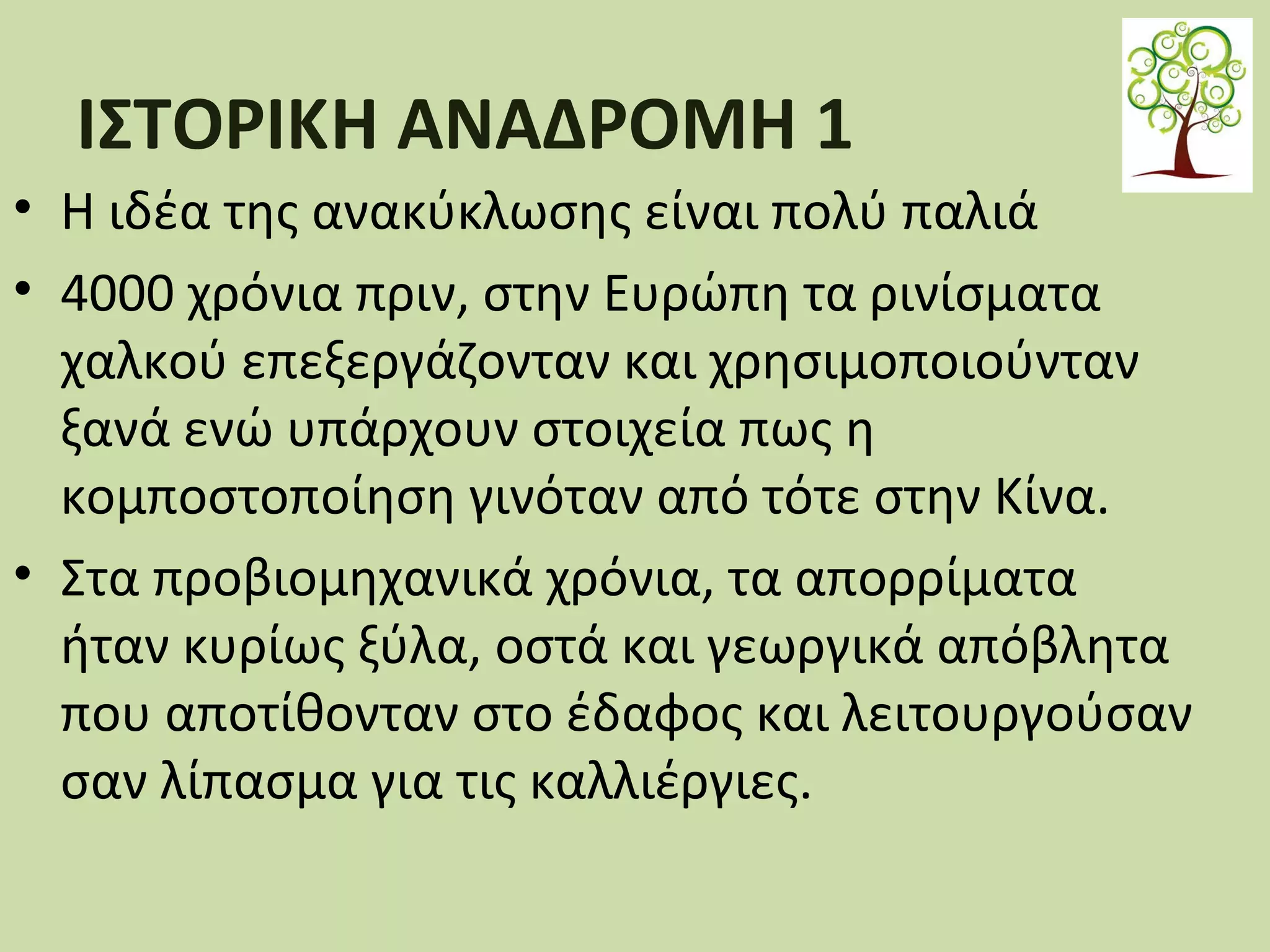ΙΣΤΟΡΙΚΗ ΑΝΑΔΡΟΜΗ 1
• Η ιδέα της ανακύκλωσης είναι πολύ παλιά
• 4000 χρόνια πριν, στην Ευρώπη τα ρινίσµατα
χαλκού επεξεργάζονταν και χρησιμοποιούνταν
ξανά ενώ υπάρχουν στοιχεία πως η
κοµποστοποίηση γινόταν από τότε στην Κίνα.
• Στα προβιοµηχανικά χρόνια, τα απορρίµατα
ήταν κυρίως ξύλα, οστά και γεωργικά απόβλητα
που αποτίθονταν στο έδαφος και λειτουργούσαν
σαν λίπασµα για τις καλλιέργιες.

 