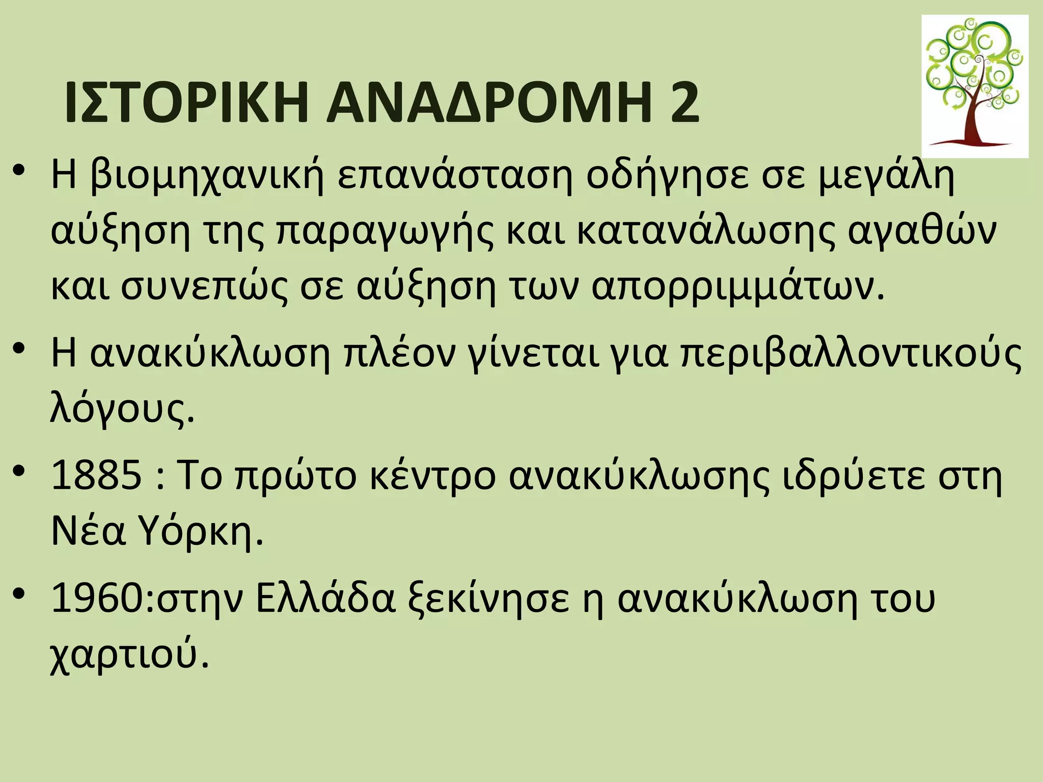 ΙΣΤΟΡΙΚΗ ΑΝΑΔΡΟΜΗ 2
• Η βιοµηχανική επανάσταση οδήγησε σε μεγάλη
αύξηση της παραγωγής και κατανάλωσης αγαθών
και συνεπώς σε αύξηση των απορριμμάτων.
• Η ανακύκλωση πλέον γίνεται για περιβαλλοντικούς
λόγους.
• 1885 : Το πρώτο κέντρο ανακύκλωσης ιδρύετε στη
Νέα Υόρκη.
• 1960:στην Ελλάδα ξεκίνησε η ανακύκλωση του
χαρτιού.

 