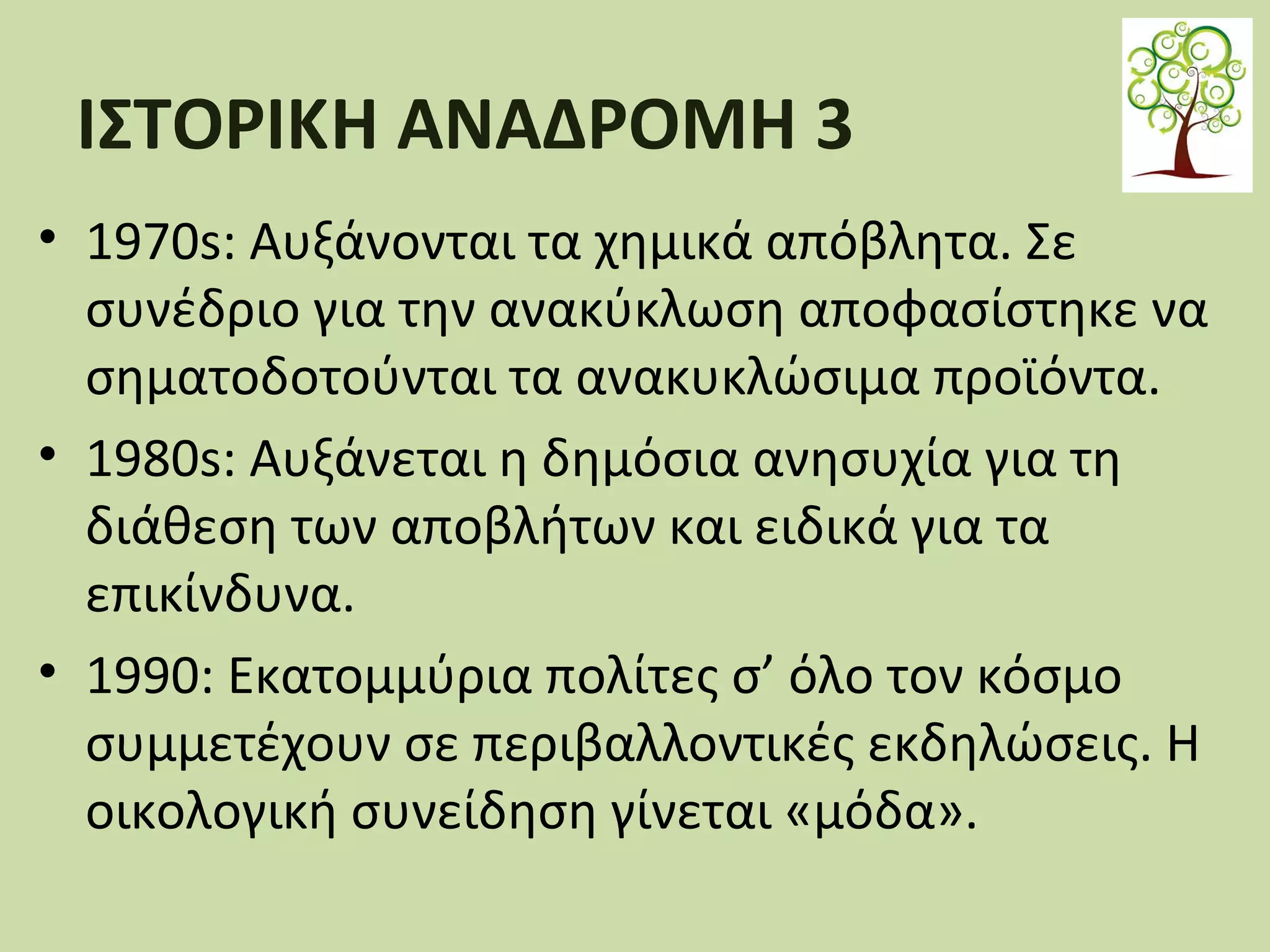 ΙΣΤΟΡΙΚΗ ΑΝΑΔΡΟΜΗ 3
• 1970s: Αυξάνονται τα χημικά απόβλητα. Σε
συνέδριο για την ανακύκλωση αποφασίστηκε να
σηματοδοτούνται τα ανακυκλώσιμα προϊόντα.
• 1980s: Αυξάνεται η δημόσια ανησυχία για τη
διάθεση των αποβλήτων και ειδικά για τα
επικίνδυνα.
• 1990: Εκατοµµύρια πολίτες σ’ όλο τον κόσµο
συµµετέχουν σε περιβαλλοντικές εκδηλώσεις. Η
οικολογική συνείδηση γίνεται «µόδα».

 