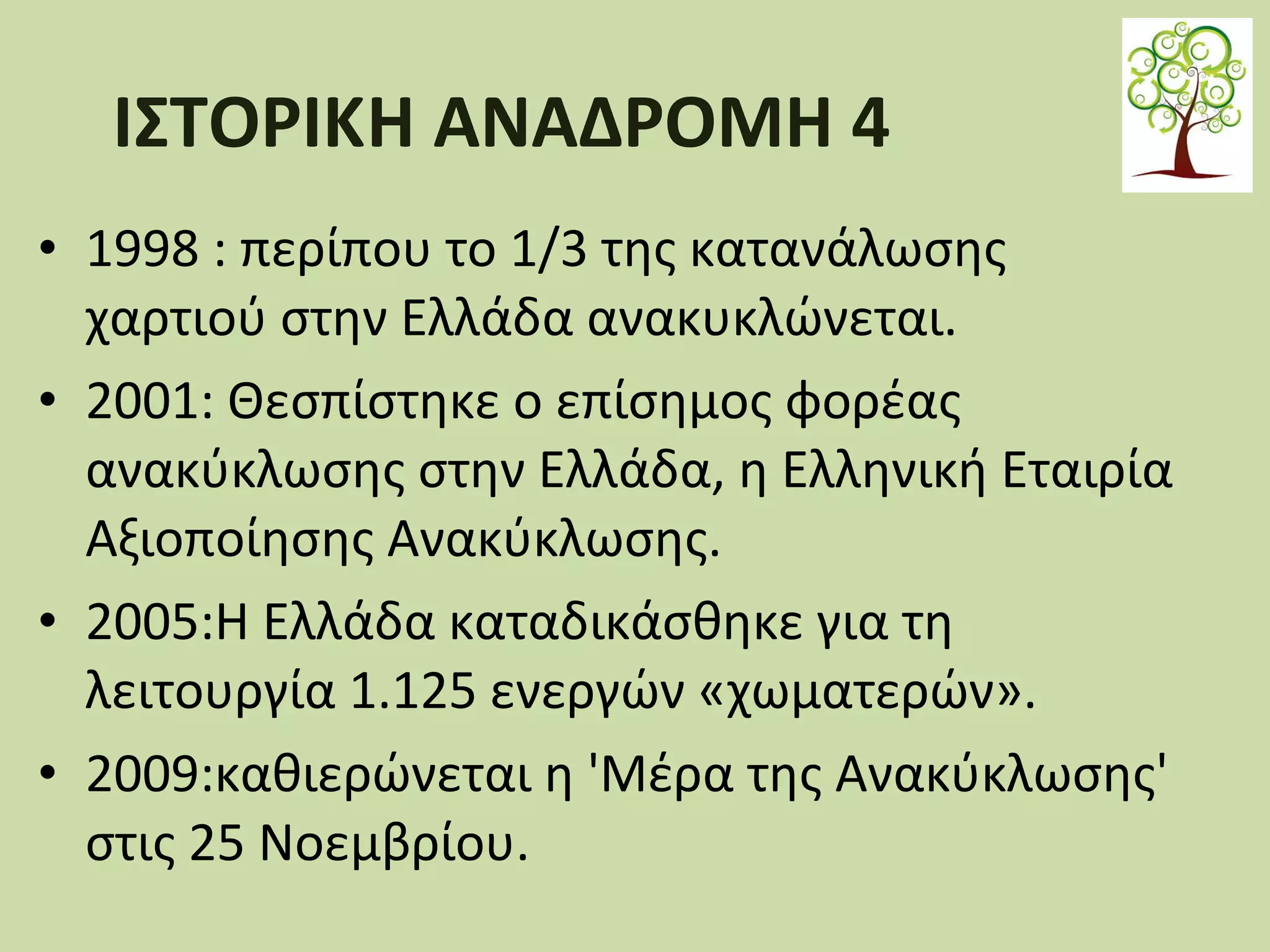 ΙΣΤΟΡΙΚΗ ΑΝΑΔΡΟΜΗ 4
• 1998 : περίπου το 1/3 της κατανάλωσης
χαρτιού στην Ελλάδα ανακυκλώνεται.
• 2001: Θεσπίστηκε ο επίσημος φορέας
ανακύκλωσης στην Ελλάδα, η Ελληνική Εταιρία
Αξιοποίησης Ανακύκλωσης.
• 2005:Η Ελλάδα καταδικάσθηκε για τη
λειτουργία 1.125 ενεργών «χωματερών».
• 2009:καθιερώνεται η 'Μέρα της Ανακύκλωσης'
στις 25 Νοεμβρίου.

 