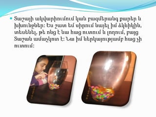  Տաշայի ակվարիումում կան բազմերանգ քարեր և

խխունջներ: Ես շատ եմ սիրում նայել իմ ձկնիկին,
տեսենել, թե ոնց է նա հաց ուտում և լողում, բայց
Տաշան ամաչկոտ է: Նա իմ ներկայությամբ հաց չի
ուտում:

 