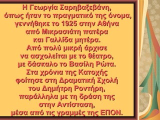 Η Γεωργία Σαρηβαξεβάνη,
όπως ήταν το πραγματικό της όνομα,
γεννήθηκε το 1925 στην Αθήνα
από Μικρασιάτη πατέρα
και Γαλλίδα μητέρα.
Από πολύ μικρή άρχισε
να ασχολείται με το θέατρο,
με δάσκαλο το Βασίλη Ρώτα.
Στα χρόνια της Κατοχής
φοίτησε στη Δραματική Σχολή
του Δημήτρη Ροντήρη,
παράλληλα με τη δράση της
στην Αντίσταση,
μέσα από τις γραμμές της ΕΠΟΝ.

 