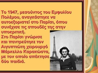 Το 1947, μεσούντος του Εμφυλίου
Πολέμου, αναγκάστηκε να
αυτοεξοριστεί στο Παρίσι, όπου
συνέχισε τις σπουδές της στην
υποκριτική.
Στο Παρίσι γνώρισε
και παντρεύτηκε τον
Αιγυπτιώτη χειρουργό
Μάρκελλο Καρακώστα,
με τον οποίο απέκτησε
δύο παιδιά.

 