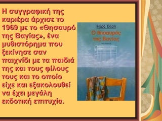 Η συγγραφική της
καριέρα άρχισε το
1969 με το «Θησαυρό
της Βαγίας», ένα
μυθιστόρημα που
ξεκίνησε σαν
παιχνίδι με τα παιδιά
της και τους φίλους
τους και το οποίο
είχε και εξακολουθεί
να έχει μεγάλη
εκδοτική επιτυχία.

 