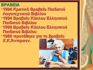 ΒΡΑΒΕΙΑ
• 1994 Κρατικό Βραβείο Παιδικού
Λογοτεχνικού Βιβλίου
• 1994 Βραβείο Κύκλου Ελληνικού
Παιδικού Βιβλίου
• 1999 Βραβείο Κύκλου Ελληνικού
Παιδικού Βιβλίου
• 1988 προτάθηκε για το βραβείο
Χ.Κ.Άντερσεν.

 