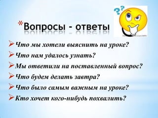 *Вопросы - ответы
Что мы хотели выяснить на уроке?
Что нам удалось узнать?
Мы ответили на поставленный вопрос?
Что будем делать завтра?
Что было самым важным на уроке?
Кто хочет кого-нибудь похвалить?

 