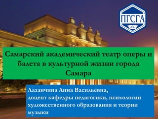 Самарский академический театр оперы и
балета в культурной жизни города
Самара
Лазанчина Анна Васильевна,
доцент кафедры педагогики, психологии
художественного образования и теории
музыки

 