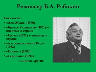 Режиссер Б.А. Рябикин
Спектакли :
• «Дон Жуан» (1970)
• «Братья Ульяновы» (1971) –
впервые в стране
• «Гроза» (1972) – впервые в
стране
• «А в сердце светит Русь»
(1992)
• «Гамлет » (1993)
• «Сервилия» (1994)
и многие другие

 