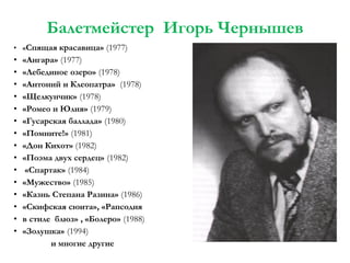 Балетмейстер Игорь Чернышев
• «Спящая красавица» (1977)

•
•
•
•
•
•
•
•
•
•
•
•
•
•
•

«Ангара» (1977)
«Лебединое озеро» (1978)
«Антоний и Клеопатра» (1978)
«Щелкунчик» (1978)
«Ромео и Юлия» (1979)
«Гусарская баллада» (1980)
«Помните!» (1981)
«Дон Кихот» (1982)
«Поэма двух сердец» (1982)
«Спартак» (1984)
«Мужество» (1985)
«Казнь Степана Разина» (1986)
«Скифская сюита», «Рапсодия
в стиле блюз» , «Болеро» (1988)
«Золушка» (1994)
и многие другие

 