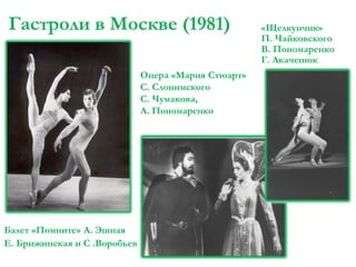 Гастроли в Москве (1981)
Опера «Мария Стюарт»
С. Слонимского
С. Чумакова,
А. Пономаренко

Балет «Помните» А. Эшпая
Е. Брижинская и С .Воробьев

«Щелкунчик»
П. Чайковского
В. Пономаренко
Г. Акаченюк

 