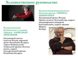 Художественное руководство

Художественный
руководитель и главный
дирижер - АЛЕКСАНДР
АНИСИМОВ
Заслуженный деятель
искусств России, народный
артист Республики Беларусь,
лауреат Национальной
театральной премии «Золотая
маска», лауреат
Государственной премии
Республики Беларусь

Художественный руководитель
балетной труппы – КИРИЛЛ
ШМОРГОНЕР
Заслуженный артист России.
Артист, педагог, балетмейстер, лауреат
международных конкурсов
балетмейстеров, лауреат премии
Мориса
Бежара

 