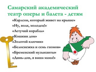 Самарский академический
театр оперы и балета - детям
«Карлсон, который живет на крыше»
«Ну, волк, молодец!»
«Летучий корабль»
«Кошкин дом»
«Золотой ключик»
«Белоснежка и семь гномов»
«Бременский музыканты»
«Динь-дон, я ваша мама!»

 