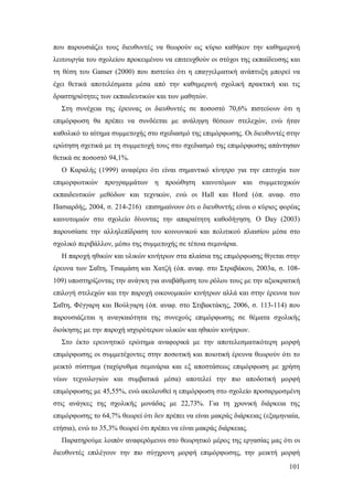 που παρουσιάζει τους διευθυντές να θεωρούν ως κύριο καθήκον την καθημερινή
λειτουργία του σχολείου προκειμένου να επιτευχθούν οι στόχοι της εκπαίδευσης και
τη θέση του Ganser (2000) που πιστεύει ότι η επαγγελματική ανάπτυξη μπορεί να
έχει θετικά αποτελέσματα μέσα από την καθημερινή σχολική πρακτική και τις
δραστηριότητες των εκπαιδευτικών και των μαθητών.
Στη συνέχεια της έρευνας οι διευθυντές σε ποσοστό 70,6% πιστεύουν ότι η
επιμόρφωση θα πρέπει να συνδέεται με ανάληψη θέσεων στελεχών, ενώ ήταν
καθολικό το αίτημα συμμετοχής στο σχεδιασμό της επιμόρφωσης. Οι διευθυντές στην
ερώτηση σχετικά με τη συμμετοχή τους στο σχεδιασμό της επιμόρφωσης απάντησαν
θετικά σε ποσοστό 94,1%.
Ο Καραλής (1999) αναφέρει ότι είναι σημαντικό κίνητρο για την επιτυχία των
επιμορφωτικών προγραμμάτων η προώθηση καινοτόμων και συμμετοχικών
εκπαιδευτικών μεθόδων και τεχνικών, ενώ οι Hall και Hord (όπ. αναφ. στο
Πασιαρδής, 2004, σ. 214-216) επισημαίνουν ότι ο διευθυντής είναι ο κύριος φορέας
καινοτομιών στο σχολείο δίνοντας την απαραίτητη καθοδήγηση. Ο Day (2003)
παρουσίασε την αλληλεπίδραση του κοινωνικού και πολιτικού πλαισίου μέσα στο
σχολικό περιβάλλον, μέσω της συμμετοχής σε τέτοια σεμινάρια.
Η παροχή ηθικών και υλικών κινήτρων στα πλαίσια της επιμόρφωσης θίγεται στην
έρευνα των Σαΐτη, Τσιαμάση και Χατζή (όπ. αναφ. στο Στραβάκου, 2003α, σ. 108109) υποστηρίζοντας την ανάγκη για αναβάθμιση του ρόλου τους με την αξιοκρατική
επιλογή στελεχών και την παροχή οικονομικών κινήτρων αλλά και στην έρευνα των
Σαΐτη, Φέγγαρη και Βούλγαρη (όπ. αναφ. στο Στιβακτάκης, 2006, σ. 113-114) που
παρουσιάζεται η αναγκαιότητα της συνεχούς επιμόρφωσης σε θέματα σχολικής
διοίκησης με την παροχή ισχυρότερων υλικών και ηθικών κινήτρων.
Στο έκτο ερευνητικό ερώτημα αναφορικά με την αποτελεσματικότερη μορφή
επιμόρφωσης οι συμμετέχοντες στην ποσοτική και ποιοτική έρευνα θεωρούν ότι το
μεικτό σύστημα (ταχύρυθμα σεμινάρια και εξ αποστάσεως επιμόρφωση με χρήση
νέων τεχνολογιών και συμβατικά μέσα) αποτελεί την πιο αποδοτική μορφή
επιμόρφωσης με 45,55%, ενώ ακολουθεί η επιμόρφωση στο σχολείο προσαρμοσμένη
στις ανάγκες της σχολικής μονάδας με 22,73%. Για τη χρονική διάρκεια της
επιμόρφωσης το 64,7% θεωρεί ότι δεν πρέπει να είναι μακράς διάρκειας (εξαμηνιαία,
ετήσια), ενώ το 35,3% θεωρεί ότι πρέπει να είναι μακράς διάρκειας.
Παρατηρούμε λοιπόν αναφερόμενοι στο θεωρητικό μέρος της εργασίας μας ότι οι
διευθυντές επιλέγουν την πιο σύγχρονη μορφή επιμόρφωσης, την μεικτή μορφή
101

 