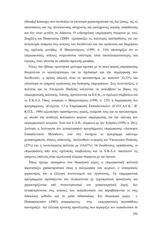 (blended learning), που συνδυάζει τα καλύτερα χαρακτηριστικά της δια ζώσης, της εξ
αποστάσεως και της ηλεκτρονικής σύγχρονης και ασύγχρονης μορφής εκπαίδευσης
και δεν είναι μεγάλη σε διάρκεια. Η ενδοσχολική επιμόρφωση σύμφωνα με τους
Ξωχέλλη και Παπαναούμ (2000) εξασφαλίζει τις καλύτερες προϋποθέσεις για την
αντιστοιχία ανάμεσα στις ανάγκες των διευθυντών και την οργάνωση και διαχείριση
της σχολικής μονάδας. Ο Μαυρογιώργος (1999, σ. 110) υποστηρίζει ότι οι
επιμορφωτικές ανάγκες ανιχνεύονται καλύτερα, είναι αποτελεσματικότερες και
έγκυρες, όταν γίνονται σε επίπεδο σχολικής μονάδας.
Τέλος, στο έβδομο ερευνητικό ερώτημα σχετικά με το ποιοι φορείς επιμόρφωσης
θεωρούνται οι καταλληλότεροι για το σχεδιασμό και την επιμόρφωση των
διευθυντών, η πρώτη επιλογή είναι τα πανεπιστήμια με ποσοστό 33,33% και
ειδικότερα τα τμήματα οργάνωσης και διοίκησης επιχειρήσεων. Στις συνεντεύξεις, η
πολιτεία και το Υπουργείο Παιδείας καλούνται να αναλάβουν το βάρος της
επιμορφωτικής πολιτικής. Επίσης, προτείνονται τα Π.Ε.Κ., οι σχολικοί σύμβουλοι και
το Ε.Κ.Δ.Δ. Όπως αναφέρει ο Μαυρογιώργος (1999, σ. 125) η διαμόρφωση του
προγράμματος «Ενέργεια 1.3.α Επιμόρφωση Εκπαιδευτικών» (Ε.Π.Ε.Α.Ε.Κ./ Β΄
Κ.Π.Σ., 1996) αξιοποίησε υφιστάμενους φορείς, ανάμεσά τους και τα πανεπιστήμια,
με σκοπό την ανάδειξη πολλαπλών φορέων επιμόρφωσης για την κάλυψη των
επιμορφωτικών αναγκών. Έτσι στο Ε.Α.Π., σύμφωνα με τον Ανδρέου (1999, σ. 261),
ξεκίνησε η λειτουργία του μεταπτυχιακού προγράμματος επιμόρφωσης «Διοίκηση
Εκπαιδευτικών

Μονάδων»,

ενώ

στη

συνέχεια

το

πρόγραμμα

απένειμε

μεταπτυχιακούς τίτλους ειδίκευσης. Ακολουθούν οι φορείς του Υπουργείου Παιδείας
(25%) και η συντεταγμένη πολιτεία με (16,67%). Οι διευθύνσεις εκπαίδευσης, οι
επιμορφώσεις από τους σχολικούς συμβούλους και το Ε.Κ.Δ.Δ. αποτελούν τις
επόμενες επιλογές στην αξιολογική κλίμακα σύμφωνα με την έρευνα.
Όπως έχουμε επισημάνει στο θεωρητικό μέρος η επιμορφωτική πολιτική
παρουσιάζει χαρακτηριστικά όπως η πολυμορφία των φορέων, ο ευκαιριακός
χαρακτήρας και η έλλειψη συντονισμού και οργάνωσης. Τα επιμορφωτικά
προγράμματα σχεδιάζονται και υλοποιούνται με τεχνοκρατική προσέγγιση και
χαρακτηρίζονται

από

συγκεντρωτισμό

και

γραφειοκρατική

δομή.

Δεν

ανταποκρίνονται στις ανάγκες των εκπαιδευτικών και παραβλέπονται οι νέες
διδακτικές μέθοδοι και τα μέσα διδασκαλίας. Στο θεωρητικό μέρος
Παπαπροκοπίου (2002)

αναφερόμενος

στις

επιμορφωτικές

ο

προσπάθειες

καυτηριάζει την έλλειψη κριτικής προσέγγισης που περιορίζει τον εκπαιδευτικό σε
102

 