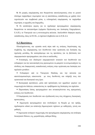 8. Οι μορφές επιμόρφωσης που θεωρούνται αποτελεσματικές είναι το μεικτό
σύστημα ταχύρυθμων σεμιναρίων και εξ αποστάσεως εκπαίδευσης με χρήση νέων
τεχνολογιών και συμβατικά μέσα, η ενδοσχολική επιμόρφωση, τα ταχύρυθμα
σεμινάρια, οι ημερίδες και διημερίδες.
9. Οι κατάλληλοι φορείς για το σχεδιασμό προγραμμάτων επιμόρφωσης
θεωρούνται τα πανεπιστήμια (τμήματα Οργάνωσης και Διοίκησης Επιχειρήσεων,
Ε.Α.Π.), το Υπουργείο και η συντεταγμένη πολιτεία. Ακολουθούν διάφοροι φορείς
εκπαίδευσης, όπως τα Π.Ε.Κ., οι σχολικοί σύμβουλοι και το Ε.Κ.Δ.Δ.

5.3 Προτάσεις
Ολοκληρώνοντας την εργασία αυτή πέρα από τις ανάγκες διερεύνησης της
συμβολής της επιμόρφωσης των διευθυντών στην οργάνωση και διοίκηση της
σχολικής μονάδας, θα καταγράψουμε και τις προτάσεις για τη βελτίωση των
επιμορφωτικών προγραμμάτων, που είναι οι ακόλουθες:
 Εντοπισμός των ιδιαίτερων επιμορφωτικών αναγκών των διευθυντών και
ενδιαφέρον για την ικανοποίησή τους προκειμένου να μπορούν να αντιμετωπίζουν τις
σύνθετες και διαφορετικές εκπαιδευτικές ανάγκες στην οργάνωση και διοίκηση των
σχολικών μονάδων.


Ενδιαφέρον

από

το

Υπουργείο

αποτελεσματικότερη επικοινωνία

Παιδείας

και

την

πολιτεία

για

με τους διευθυντές και στήριξή τους στο

οργανωτικό και διοικητικό τους έργο.
 Καταγραφή προτάσεων, μέσα από πρόσκληση των αρμόδιων φορέων για
συμμετοχή στο διάλογο, εισακούοντας τα προβλήματα της διοίκησης του σχολείου.
 Παρουσίαση λίστας προγραμμάτων που ανταποκρίνονται στις πραγματικές
ανάγκες των διευθυντών.
 Επιμόρφωση των διευθυντών και εξειδίκευσή τους στις σύγχρονες διοικητικές
προσεγγίσεις.
 Δημιουργία προγραμμάτων που συνδυάζουν τη θεωρία με την πράξη,
σχεδιασμένα ειδικά για ανάπτυξη δημιουργικών σχέσεων με καθηγητές, γονείς και
μαθητές.
 Δημιουργία κινήτρων συμμετοχής στα προγράμματα επιμόρφωσης για ανάληψη
διοικητικών θέσεων, π.χ. μοριοδότηση, επίδομα θέσης.

104

 