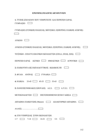 ΕΡΩΤΗΜΑΤΟΛΟΓΙΟ ΔΙΕΥΘΥΝΤΩΝ

1. ΤΥΠΟΣ ΣΧΟΛΕΙΟΥ ΠΟΥ ΥΠΗΡΕΤΕΙΤΕ ΚΑΙ ΠΕΡΙΟΧΗ ΕΔΡΑΣ.
ΓΥΜΝΑΣΙΟ

ΓΥΜΝΑΣΙΟ (ΓΕΝΙΚΗΣ ΠΑΙΔΕΙΑΣ, ΜΟΥΣΙΚΟ, ΕΣΠΕΡΙΝΟ, ΕΙΔΙΚΗΣ ΑΓΩΓΗΣ)

ΛΥΚΕΙΟ

ΛΥΚΕΙΟ (ΓΕΝΙΚΗΣ ΠΑΙΔΕΙΑΣ, ΜΟΥΣΙΚΟ, ΕΣΠΕΡΙΝΟ, ΕΙΔΙΚΗΣ ΑΓΩΓΗΣ)

ΤΕΧΝΙΚΗ - ΕΠΑΓΓΕΛΜΑΤΙΚΗ ΕΚΠΑΙΔΕΥΣΗ (ΕΠΑΛ, ΕΠΑΣ, ΣΕΚ)

ΠΕΡΙΟΧΗ ΕΔΡΑΣ

ΑΣΤΙΚΗ

ΗΜΙΑΣΤΙΚΗ

ΑΓΡΟΤΙΚΗ

2. ΕΙΔΙΚΟΤΗΤΑ ΩΣ ΕΚΠΑΙΔΕΥΤΙΚΟΣ - ΚΩΔΙΚΟΣ ΠΕ

3. ΦΥΛΟ: ΑΝΤΡΑΣ

4. ΗΛΙΚΙΑ:

35-45

ΓΥΝΑΙΚΑ

45-55

55-65

5. ΠΑΝΕΠΙΣΤΗΜΙΑΚΕΣ ΣΠΟΥΔΕΣ: Α.Ε.Ι.

ΜΕΤΕΚΠΑΙΔΕΥΣΗ

Α.Τ.Ε.Ι.

ΠΙΣΤΟΠΟΙΗΜΕΝΗ ΞΕΝΗ ΓΛΩΣΣΑ

ΔΙΠΛΩΜΑ ΕΙΔΙΚΕΥΣΗΣ (Μaster)

ΔΙΔΑΚΤΟΡΙΚΟ ΔΙΠΛΩΜΑ

ΑΛΛΕΣ: ……………………

6. ΕΤΗ ΥΠΗΡΕΣΙΑΣ ΣΤΗΝ ΕΚΠΑΙΔΕΥΣΗ:
1-7

7-14

14-21

>21

112

 