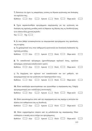 7. Πιστεύετε ότι έχετε τις απαραίτητες γνώσεις σε θέματα οργάνωσης και διοίκησης
του σχολείου σας;
Καθόλου

Λίγο

Αρκετά

Πολύ

Πάρα πολύ

8. Έχετε παρακολουθήσει προγράμματα επιμόρφωσης για την οργάνωση και
διοίκηση της σχολικής μονάδας κατά τη διάρκεια της θητείας σας ως διευθυντή/τριας
ή σε κάποια άλλη χρονική περίοδο;
Ναι

Όχι

9. Σε ποιο βαθμό ανταποκρίνονται τα επιμορφωτικά προγράμματα στις προσδοκίες
σας σε σχέση:
α. Τη χρησιμότητά τους στην καθημερινή οργανωτική και διοικητική διαδικασία της
σχολικής μονάδας;
Καθόλου

Λίγο

Αρκετά

Πολύ

Πάρα πολύ

β. Το εκπαιδευτικό πρόγραμμα; (χρονοδιάγραμμα σχολικού έτους, ωρολόγιο
πρόγραμμα, κατανομή εκπαιδευτικών ωρών).
Καθόλου

Λίγο

Αρκετά

Πολύ

Πάρα πολύ

γ. Τη διαχείριση των σχέσεων των εκπαιδευτικών και των μαθητών, τον
προγραμματισμό και την οργάνωση των δραστηριοτήτων τους;
Καθόλου

Λίγο

Αρκετά

Πολύ

Πάρα πολύ

10. Πόσο κατάλληλα προετοιμάστηκε και οργανώθηκε η επιμόρφωση σας; Yπήρξε
προγραμματισμός και ο κατάλληλος συντονισμός;
Καθόλου

Λίγο

Αρκετά

Πολύ

Πάρα πολύ

11. Πόσο ικανοποιημένοι είστε από την επιμόρφωση που σας παρέχει η πολιτεία στο
πλαίσιο των καθηκόντων σας ως διευθυντή;
Καθόλου

Λίγο

Αρκετά

Πολύ

Πάρα πολύ

12. Πόσο ευχαριστημένοι είσαστε από τη μεθοδολογία της επιμόρφωσης; Ήταν
ευδιάκριτοι ο σκοπός και οι στόχοι του προγράμματος;
Καθόλου

Λίγο

Αρκετά

Πολύ

Πάρα πολύ
113

 