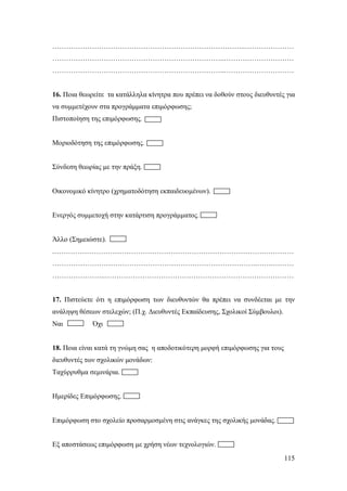 ………………………………………………………………………..…………………
………………………………………………………………..…………………………
………………………………………………………………..…………………………

16. Ποια θεωρείτε τα κατάλληλα κίνητρα που πρέπει να δοθούν στους διευθυντές για
να συμμετέχουν στα προγράμματα επιμόρφωσης;
Πιστοποίηση της επιμόρφωσης.

Μοριοδότηση της επιμόρφωσης.

Σύνδεση θεωρίας με την πράξη.

Οικονομικό κίνητρο (χρηματοδότηση εκπαιδευομένων).

Ενεργός συμμετοχή στην κατάρτιση προγράμματος.

Άλλο (Σημειώστε).
.……………………………………………………………………………….…………
…………………………………………………………………………….…….………
…………………..………………………………………………………………………

17. Πιστεύετε ότι η επιμόρφωση των διευθυντών θα πρέπει να συνδέεται με την
ανάληψη θέσεων στελεχών; (Π.χ. Διευθυντές Εκπαίδευσης, Σχολικοί Σύμβουλοι).
Ναι

Όχι

18. Ποια είναι κατά τη γνώμη σας η αποδοτικότερη μορφή επιμόρφωσης για τους
διευθυντές των σχολικών μονάδων:
Ταχύρρυθμα σεμινάρια.

Ημερίδες Επιμόρφωσης.

Επιμόρφωση στο σχολείο προσαρμοσμένη στις ανάγκες της σχολικής μονάδας.

Εξ αποστάσεως επιμόρφωση με χρήση νέων τεχνολογιών.
115

 