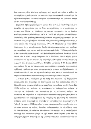δραστηριότητες είναι ιδιαίτερα αυξημένες στην εποχή μας καθώς ο ρόλος του
αναγνωρίζεται ως καθοριστικός για την αποτελεσματικότητα και λειτουργικότητα του
σχολικού συστήματος και συνδέεται άμεσα και ουσιαστικά με την κοινωνική πρόοδο
και την οικονομική ανάπτυξη.
Στη διεθνή βιβλιογραφία σύμφωνα με τον Bone (1981), o διευθυντής οφείλει να
ξεχωρίζει τις καταστάσεις και να θέτει προτεραιότητες, να αντιλαμβάνεται τις
ανάγκες των άλλων, να καθοδηγεί, να εμπνέει εμπιστοσύνη και να διαθέτει
ικανότητες διοίκησης (Στραβάκου, 2003α, σ. 74-75). Οι σύγχρονες μεταβαλλόμενες
καταστάσεις στον χώρο της εκπαίδευσης απαιτούν αυξημένες αρμοδιότητες για τον
διευθυντή και η νέα γνώση που αποκτάται βασίζεται στην προϋπάρχουσα εμπειρία, η
οποία αποκτά νέα δυναμική (Lieberman, 1994). Οι Shoemaker & Fraser (1981)
διαπίστωσαν ότι οι αποτελεσματικοί διευθυντές έχουν εμπιστοσύνη στην ικανότητα
των συναδέλφων τους και των μαθητών, οι Andrews & Soder (1987) υποστήριξαν ότι
το πιο σημαντικό χαρακτηριστικό ενός ικανού διευθυντή είναι να βρίσκεται παντού,
ενώ οι Hall & Hord (1987) επισήμαναν ότι ο διευθυντής είναι ο κύριος φορέας
καινοτομιών στο σχολείο δίνοντας την απαραίτητη καθοδήγηση και επιβλέποντας την
εφαρμογή τους (Πασιαρδής, 2004, σ. 214-216). Οι Κoontz & O’ Donnel (1980)
υποστηρίζουν ότι με την επιμόρφωση παρουσιάζεται η ευκαιρία στα διοικητικά
στελέχη να γνωρίσουν τις αρχές, τις έννοιες και τις τεχνικές που θα βελτιώσουν την
αποτελεσματικότητά τους και την αποδοτικότητά τους ώστε με το συνδυασμό των
ανθρώπινων και υλικών πόρων να επιτύχουν ικανοποιητικά αποτελέσματα.
Ο Schoen (1983) ταυτίζεται με τη θέση του διευθυντή ως στοχαζόμενου
επαγγελματία που συμμετέχει σε προγράμματα δια βίου εκπαίδευσης ώστε να
βελτιωθεί και να καταρτιστεί πάνω στις απαιτήσεις της δουλειάς του. Οι Cheng-Tam
(1997) ορίζουν την ποιότητα ως ανταπόκριση σε καθορισμένους στόχους με
επίκεντρο τις διαδικασίες που απαιτούνται για τις μελλοντικές ανάγκες των
διευθυντών. Οι Ηargreaves & Hopkins (1991) τοποθετούν την μελέτη τους πάνω σε
χαρακτηριστικά που περιλαμβάνουν τη δυναμική της βελτίωσης σε διαδικασίες
ποιότητας με τη συμμετοχή και ανάπτυξη των ικανοτήτων των συμμετεχόντων. Οι
Fullan & Ηargreaves (1992) πιστεύουν ότι για να ανταποκριθεί ο εκπαιδευτικός στην
σύγχρονη κοινωνία της γνώσης, θα πρέπει να διαμορφώσει ένα νέο ρόλο με στόχο
την επαγγελματική του ανάπτυξη. Ο Ganser (2000) πιστεύει ότι η επαγγελματική
ανάπτυξη των διευθυντών μπορεί να έχει θετικά αποτελέσματα μέσα από την
καθημερινή σχολική πρακτική και τις δραστηριότητες των εκπαιδευτικών και των
12

 