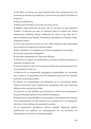 Α: Θα ήθελα να κάνουμε μια μικρή συζήτηση πάνω στην επιμόρφωση σας στην
οργάνωση και διοίκηση της εκπαίδευσης. Είναι κάτι που σας αφορά και θα ήθελα τη
γνώμη σας.
Ε: Eίμαι στη διάθεσή σας.
Α: Πρώτα απ’όλα θα ήθελα να μου πείτε λίγα λόγια για σας.
Ε: Βεβαίως. Είμαι διευθυντής στο Λύκειο εδώ και ένα χρόνο και είμαι καθηγητής
Γαλλικών. Η παρουσία μου όμως σε διοικητικές θέσεις δε σταματά εδώ. Ήμουν
προηγουμένως διευθυντής Δ/θμιας εκπαίδευσης στο νομό και έχω πάνω από 21
χρόνια εκπαιδευτική προϋπηρεσία. Επιπρόσθετα, είμαι κάτοχος και δεύτερου πτυχίου
καθηγητικού κλάδου.
Α: Είναι πολύ σημαντικά αυτά που μου λέτε. Οπότε σίγουρα θα έχετε επιμορφωθεί
στην οργάνωση και διοίκηση της σχολικής μονάδας.
Ε: Ναι, οπωσδήποτε. Το ενδιαφέρον μου σε θέματα επιμόρφωσης είναι συνεχές.
Α: Από ποιον φορέα έχετε επιμορφωθεί;
Ε: Από φορείς επιμόρφωσης του Υπουργείου Παιδείας.
Α: Πιστεύετε ότι μπορείτε να ανταποκριθείτε με επιτυχία σε θέματα οργάνωσης και
διοίκησης του σχολείου σας;
Ε: Αρκετά, πιστεύω ότι έχω όλα τα απαραίτητα εφόδια και τη σχετική εμπειρία ώστε
να ανταποκριθώ στο έργο μου.
Α: Θεωρείτε ότι τα επιμορφωτικά προγράμματα ανταποκρίθηκαν στις προσδοκίες
σας σε σχέση με τη χρησιμότητά τους στην καθημερινή οργανωτική και διοικητική
διαδικασία της σχολικής μονάδας;
Ε: Πιστεύω ότι ανταποκρίθηκαν στις προσδοκίες μου σε ικανοποιητικό βαθμό.
Εξάλλου γίνονται πολύ καλές εισηγήσεις στις επιμορφώσεις πάνω στην οργανωτική
καθημερινότητα της σχολικής μονάδας.
Α: Πιστεύετε ότι έχουν βοηθήσει στη λειτουργία του εκπαιδευτικού προγράμματος
(π.χ. χρονοδιάγραμμα σχολικού έτους, ωρολόγιο πρόγραμμα);
Ε: Θεωρώ πως δεν έχουν βοηθήσει σε αυτά τα θέματα. Εδώ αποφασιστικής σημασίας
είναι η προσωπικότητα του κάθε διευθυντή και η ικανότητα του να τα διαχειρίζεται
κάνοντας ότι είναι καλύτερο για τη σχολική του μονάδα.
Α: Τα επιμορφωτικά προγράμματα κάλυψαν ζητήματα διαχείρισης σχέσεων
εκπαιδευτικών και μαθητών, τον προγραμματισμό και την οργάνωση των
δραστηριοτήτων στα πλαίσια της σχολικής μονάδας;

126

 
