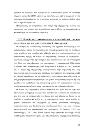 μαθητών. Οι αδυναμίες του διοικητικού και εκπαιδευτικού ρόλου του διευθυντή
σύμφωνα με τον Day (2003) μπορούν να καλυφθούν μέσα από τη συμμετοχή του σε
σεμινάρια αλληλεπιδρώντας με το ευρύτερο κοινωνικό και πολιτικό πλαίσιο μέσα
από το σχολικό περιβάλλον.
Προχωρώντας, θα αναφερθούμε στον θεσμό της επιμόρφωσης δίνοντας τον
ορισμό της, τους σκοπούς της, τις μορφές που παρουσιάζεται, την αναγκαιότητά της
και τα κίνητρα για να είναι αποτελεσματική.

1.3 Ο θεσμός της επιμόρφωσης, η αναγκαιότητά της και
τα κίνητρα για μια αποτελεσματική επιμόρφωση
Η ποιότητα της εκπαιδευτικής διαδικασίας είναι άρρηκτα συνδεδεμένη με τον
εκπαιδευτικό, ο οποίος συνδιαμορφώνει τη σχολική πραγματικότητα και συμβάλλει
στην προώθηση των εκπαιδευτικών αλλαγών και στην αποτελεσματικότητα της
εκπαιδευτικής πράξης. Ο θεσμός της επιμόρφωσης επιδιώκει να συμπληρώσει,
διορθώσει, εκσυγχρονίσει την κατάρτιση του εκπαιδευτικού ώστε να ανταποκριθεί
στο βάρος των επαγγελματικών του υποχρεώσεων. Η επιμορφωτική βιβλιογραφία
(Γκότοβος 1982, Μαυρογιώργος 1983, Hargreaves A. & Fullan M. 1992) αναφέρει
ότι οι στόχοι της επιμόρφωσης επικεντρώνονται στην ενημέρωση στις νέες
παιδαγωγικές και κοινωνιολογικές επιστήμες, στη γεφύρωση του χάσματος μεταξύ
της βασικής εκπαίδευσης και της διδασκαλίας, στην ενίσχυση και ενθάρρυνση για
αναζήτηση προβλημάτων συμπεριφοράς και τρόπων αντιμετώπισής τους στη σχολική
μονάδα, στην αναβάθμιση της επικοινωνίας μεταξύ των εκπαιδευτικών και των
γονέων και στην ενημέρωση για τις νέες τεχνολογίες και τις δυνατότητές τους.
Ο θεσμός της επιμόρφωσης γίνεται βοηθητικός στο ρόλο και στο έργο που
επιφυλάσσει η σύγχρονη κοινωνία στον εκπαιδευτικό. Ανανεώνει το εκπαιδευτικό
του έργο και τις επιστημονικές δυνατότητές του, ενώ τίθενται οι βάσεις για να
συνδεθεί η εκπαιδευτική πράξη με την επιστημονική έρευνα. Αυτό ακριβώς το
γεγονός αναδεικνύει την επιμόρφωση ως βασική προϋπόθεση υποστήριξης,
ανατροφοδότησης και βελτίωσης του εκπαιδευτικού έργου και, κατά συνέπεια,
εκσυγχρονισμού του εκπαιδευτικού μας συστήματος. Οι Νούτσος (1999) και
Μαυρογιώργος (1982, 1999) δίνουν έμφαση στην προσωπική και επαγγελματική
ανάπτυξη του εκπαιδευτικού μέσω μιας απελευθερωτικής επιμορφωτικής πολιτικής,

13

 