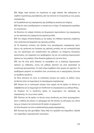 ΣΤ: Μέχρι τώρα πιστεύω ότι κυμαίνεται σε ρηχά επίπεδα. Θα επιθυμούσα να
ληφθούν περισσότερες πρωτοβουλίες από την πολιτεία σε συνεργασία με τους φορείς
επιμόρφωσης.
Α: H μεθοδολογία της επιμόρφωσης είχε ξεκάθαρους σκοπούς και στόχους;
ΣΤ: Όχι δεν ήταν ξεκαθαρισμένοι οι σκοποί και οι στόχοι. Η επιμόρφωση κυμάνθηκε
σε γενικολογίες.
Α: Πιστεύετε ότι υπήρξε σύνδεση των θεωρητικών παρουσιάσεων της επιμόρφωσης
με την πρακτική τους εφαρμογή στη σχολική μονάδα;
ΣΤ: Δεν υπήρξε σύνδεση θεωρίας με την πράξη. Δεν δόθηκαν πρακτικές συμβουλές
στην οργάνωση και διαχείριση της σχολικής μονάδας.
Α: Οι θεματικές ενότητες στα πλαίσια ενός προγράμματος επιμόρφωσης έχουν
άξονες την οργάνωση και διοίκηση της σχολικής μονάδας και την αυτοαξιολόγησή
της, την αξιολόγηση των εκπαιδευτικών και μαθητών, τις σύγχρονες διοικητικές
προσεγγίσεις, την διαχείριση των προβλημάτων της και την ανάπτυξη δημιουργικών
σχέσεων με τους μαθητές. Ποια θεωρείτε χρήσιμη και για ποιο λόγο;
ΣΤ: Δεν θα είναι πολύ δύσκολο να καταλάβετε ότι η ανάπτυξη δημιουργικών
σχέσεων με καθηγητές, γονείς και μαθητές αποτελεί για μένα προσωπικά τη
μεγαλύτερη προτεραιότητα. Το καλό κλίμα συμβάλλει στην ηρεμία του σχολείου. Τα
προβλήματα μπορούν να επιλυθούν όταν γεννιούνται και οι παρεξηγήσεις λύνονται
με αμοιβαίες εξηγήσεις.
A: Ποια πιστεύετε ότι είναι τα κατάλληλα κίνητρα που πρέπει να δοθούν στους
διευθυντές ώστε να συμμετέχουν σε προγράμματα επιμόρφωσης;
ΣΤ: Θεωρώ ότι το οικονομικό κίνητρο είναι ισχυρό και θα πρέπει να δίνεται ως
επιβράβευση για τη συμμετοχή των διευθυντών σε επιμόρφωση ή ως επίδομα θέσης.
Α: Νομίζετε ότι οι διευθυντές πρέπει να συμμετέχουν στο σχεδιασμό της
επιμόρφωσης; Αν ναι με ποιον τρόπο;
ΣΤ: Πιστεύω ότι θα πρέπει να δίνεται στους διευθυντές μια λίστα προγραμμάτων,
όπου ο καθένας θα επιλέγει το πρόγραμμα που θα καλύψει τις αδυναμίες του, πάντα
όμως με γνώμονα την πολιτική που θα πρέπει να εφαρμοστεί.
Α: Ποια θεωρείτε ότι είναι η αποδοτικότερη μορφή επιμόρφωσης;
ΣΤ: Σίγουρα όχι κάτι χρονοβόρο. Είμαι υπέρ των ημερίδων και διημερίδων, δηλαδή
των ταχύρυθμων επιμορφωτικών σεμιναρίων.

130

 