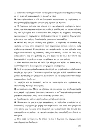 Α: Πιστεύετε ότι υπήρξε σύνδεση των θεωρητικών παρουσιάσεων της επιμόρφωσης
με την πρακτική τους εφαρμογή στη σχολική μονάδα;
H: Δεν υπήρξε σύνδεση μεταξύ των θεωρητικών παρουσιάσεων της επιμόρφωσης με
την πρακτική εφαρμογή μέσω έτοιμων προβλημάτων και θεμάτων.
Α: Οι θεματικές ενότητες στα πλαίσια ενός προγράμματος επιμόρφωσης έχουν
άξονες την οργάνωση και διοίκηση της σχολικής μονάδας και την αυτοαξιολόγησή
της, την αξιολόγηση των εκπαιδευτικών και μαθητών, τις σύγχρονες διοικητικές
προσεγγίσεις, την διαχείριση των προβλημάτων της και την ανάπτυξη δημιουργικών
σχέσεων με τους μαθητές. Ποια θεωρείτε χρήσιμη και για ποιο λόγο;
Η: Θεωρώ πως όλες οι ενότητες είναι χρήσιμες. Η οργάνωση και διοίκηση της
σχολικής μονάδας είναι απαραίτητη γιατί παρουσιάζει τεχνικές διοίκησης ενός
σχολικού οργανισμού. Η αξιολόγηση των εκπαιδευτικών και των μαθητών είναι
κομμάτι αναπόσπαστο της διοίκησης καθώς ο διευθυντής καλείται να κρίνει τους
εκπαιδευτικούς και τους μαθητές του, ενώ παίζει και το ρόλο πυροσβέστη και
διαμεσολαβητή στις σχέσεις με τους συναδέλφους του και τους μαθητές.
A: Ποια πιστεύετε ότι είναι τα κατάλληλα κίνητρα που πρέπει να δοθούν στους
διευθυντές ώστε να συμμετέχουν σε προγράμματα επιμόρφωσης;
Η: Αυτό που ουσιαστικά ενδιαφέρει τον διευθυντή του σχολείου είναι η σύνδεση της
θεωρίας με την πράξη. Τα διοικητικά μοντέλα περιέχουν πολλά παραδείγματα και
μελέτες περίπτωσης που μπορούν να συνδυαστούν και να εξασφαλίσουν την ενεργό
συμμετοχή των διευθυντών.
Α: Νομίζετε ότι οι διευθυντές πρέπει να συμμετέχουν στο σχεδιασμό της
επιμόρφωσης; Αν ναι με ποιον τρόπο;
Η: Ανεπιφύλακτα ναι! Με το να εκθέσουν τις σκέψεις και τους προβληματισμούς
στους φορείς επιμόρφωσης ή σε άμεση επικοινωνία με το Υπουργείο να δημιουργηθεί
μια ιστοσελίδα διαβούλευσης και να κάνουν τις προτάσεις τους.
A: Ποια θεωρείτε ότι είναι η αποδοτικότερη μορφή επιμόρφωσης;
Η: Νομίζω ότι ένα μεικτό σχήμα επιμόρφωσης με ταχύρυθμα σεμινάρια και εξ
αποστάσεως επιμόρφωση με χρήση νέων τεχνολογιών είναι αυτό που προκρίνεται
στην εποχή μας. Για μένα είναι σημαντική και η επιμόρφωση στο σχολείο που
προσαρμόζεται στις ανάγκες της σχολικής μονάδας ώστε να συνδυάζεται η θεωρία με
την πράξη.
Α: Ποια κατά τη γνώμη σας θα πρέπει να είναι η διάρκεια ενός επιμορφωτικού
προγράμματος για διευθυντές;
133

 